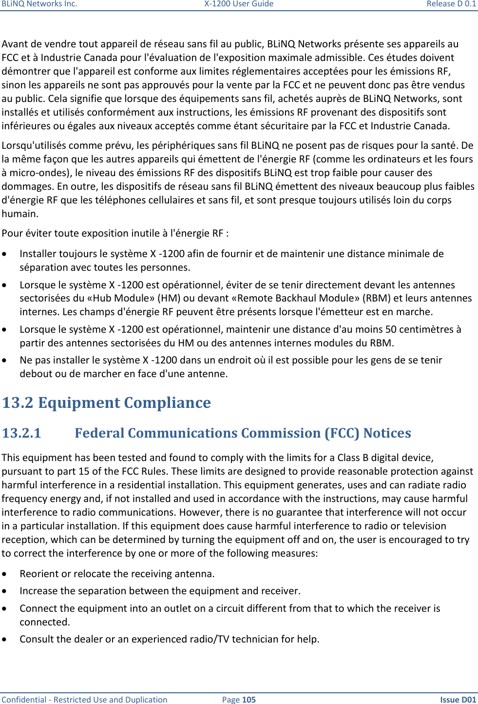 BLiNQ Networks Inc.  X-1200 User Guide  Release D 0.1  Confidential - Restricted Use and Duplication  Page 105  Issue D01     Avant de vendre tout appareil de réseau sans fil au public, BLiNQ Networks présente ses appareils au FCC et à Industrie Canada pour l&apos;évaluation de l&apos;exposition maximale admissible. Ces études doivent démontrer que l&apos;appareil est conforme aux limites réglementaires acceptées pour les émissions RF, sinon les appareils ne sont pas approuvés pour la vente par la FCC et ne peuvent donc pas être vendus au public. Cela signifie que lorsque des équipements sans fil, achetés auprès de BLiNQ Networks, sont installés et utilisés conformément aux instructions, les émissions RF provenant des dispositifs sont inférieures ou égales aux niveaux acceptés comme étant sécuritaire par la FCC et Industrie Canada. Lorsqu&apos;utilisés comme prévu, les périphériques sans fil BLiNQ ne posent pas de risques pour la santé. De la même façon que les autres appareils qui émettent de l&apos;énergie RF (comme les ordinateurs et les fours à micro-ondes), le niveau des émissions RF des dispositifs BLiNQ est trop faible pour causer des dommages. En outre, les dispositifs de réseau sans fil BLiNQ émettent des niveaux beaucoup plus faibles d&apos;énergie RF que les téléphones cellulaires et sans fil, et sont presque toujours utilisés loin du corps humain. Pour éviter toute exposition inutile à l&apos;énergie RF :  Installer toujours le système X -1200 afin de fournir et de maintenir une distance minimale de séparation avec toutes les personnes.  Lorsque le système X -1200 est opérationnel, éviter de se tenir directement devant les antennes sectorisées du «Hub Module» (HM) ou devant «Remote Backhaul Module» (RBM) et leurs antennes internes. Les champs d&apos;énergie RF peuvent être présents lorsque l&apos;émetteur est en marche.  Lorsque le système X -1200 est opérationnel, maintenir une distance d&apos;au moins 50 centimètres à partir des antennes sectorisées du HM ou des antennes internes modules du RBM.  Ne pas installer le système X -1200 dans un endroit où il est possible pour les gens de se tenir debout ou de marcher en face d&apos;une antenne. 13.2 Equipment Compliance 13.2.1 Federal Communications Commission (FCC) Notices This equipment has been tested and found to comply with the limits for a Class B digital device, pursuant to part 15 of the FCC Rules. These limits are designed to provide reasonable protection against harmful interference in a residential installation. This equipment generates, uses and can radiate radio frequency energy and, if not installed and used in accordance with the instructions, may cause harmful interference to radio communications. However, there is no guarantee that interference will not occur in a particular installation. If this equipment does cause harmful interference to radio or television reception, which can be determined by turning the equipment off and on, the user is encouraged to try to correct the interference by one or more of the following measures:  Reorient or relocate the receiving antenna.  Increase the separation between the equipment and receiver.  Connect the equipment into an outlet on a circuit different from that to which the receiver is connected.  Consult the dealer or an experienced radio/TV technician for help. 