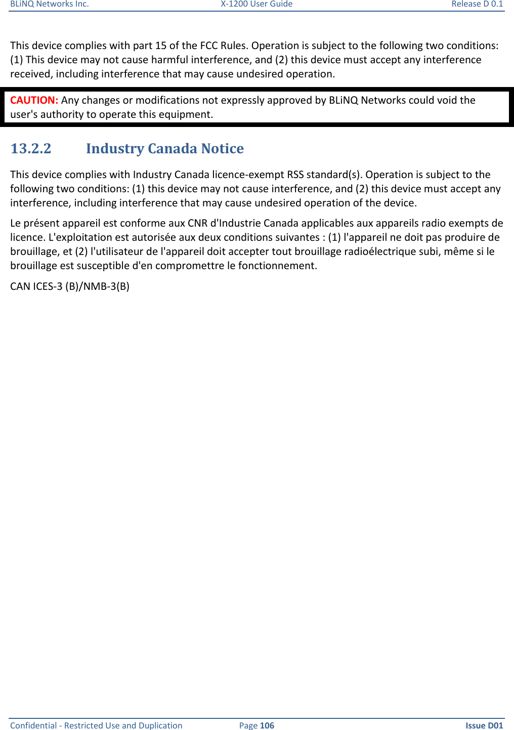 BLiNQ Networks Inc.  X-1200 User Guide  Release D 0.1  Confidential - Restricted Use and Duplication  Page 106  Issue D01     This device complies with part 15 of the FCC Rules. Operation is subject to the following two conditions: (1) This device may not cause harmful interference, and (2) this device must accept any interference received, including interference that may cause undesired operation. CAUTION: Any changes or modifications not expressly approved by BLiNQ Networks could void the user&apos;s authority to operate this equipment. 13.2.2 Industry Canada Notice This device complies with Industry Canada licence-exempt RSS standard(s). Operation is subject to the following two conditions: (1) this device may not cause interference, and (2) this device must accept any interference, including interference that may cause undesired operation of the device. Le présent appareil est conforme aux CNR d&apos;Industrie Canada applicables aux appareils radio exempts de licence. L&apos;exploitation est autorisée aux deux conditions suivantes : (1) l&apos;appareil ne doit pas produire de brouillage, et (2) l&apos;utilisateur de l&apos;appareil doit accepter tout brouillage radioélectrique subi, même si le brouillage est susceptible d&apos;en compromettre le fonctionnement. CAN ICES-3 (B)/NMB-3(B)  