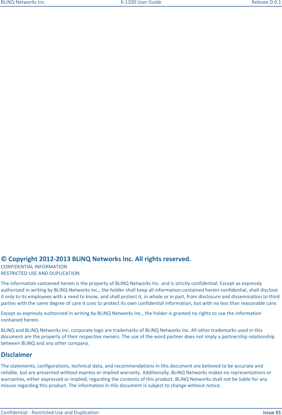 BLiNQ Networks Inc.  X-1200 User Guide  Release D 0.1  Confidential - Restricted Use and Duplication    Issue 01                         © Copyright 2012-2013 BLiNQ Networks Inc. All rights reserved. CONFIDENTIAL INFORMATION RESTRICTED USE AND DUPLICATION The information contained herein is the property of BLiNQ Networks Inc. and is strictly confidential. Except as expressly authorized in writing by BLiNQ Networks Inc., the holder shall keep all information contained herein confidential, shall disclose it only to its employees with a need to know, and shall protect it, in whole or in part, from disclosure and dissemination to third parties with the same degree of care it uses to protect its own confidential information, but with no less than reasonable care. Except as expressly authorized in writing by BLiNQ Networks Inc., the holder is granted no rights to use the information contained herein. BLiNQ and BLiNQ Networks Inc. corporate logo are trademarks of BLiNQ Networks Inc. All other trademarks used in this document are the property of their respective owners. The use of the word partner does not imply a partnership relationship between BLiNQ and any other company. Disclaimer The statements, configurations, technical data, and recommendations in this document are believed to be accurate and reliable, but are presented without express or implied warranty. Additionally, BLiNQ Networks makes no representations or warranties, either expressed or implied, regarding the contents of this product. BLiNQ Networks shall not be liable for any misuse regarding this product. The information in this document is subject to change without notice. 