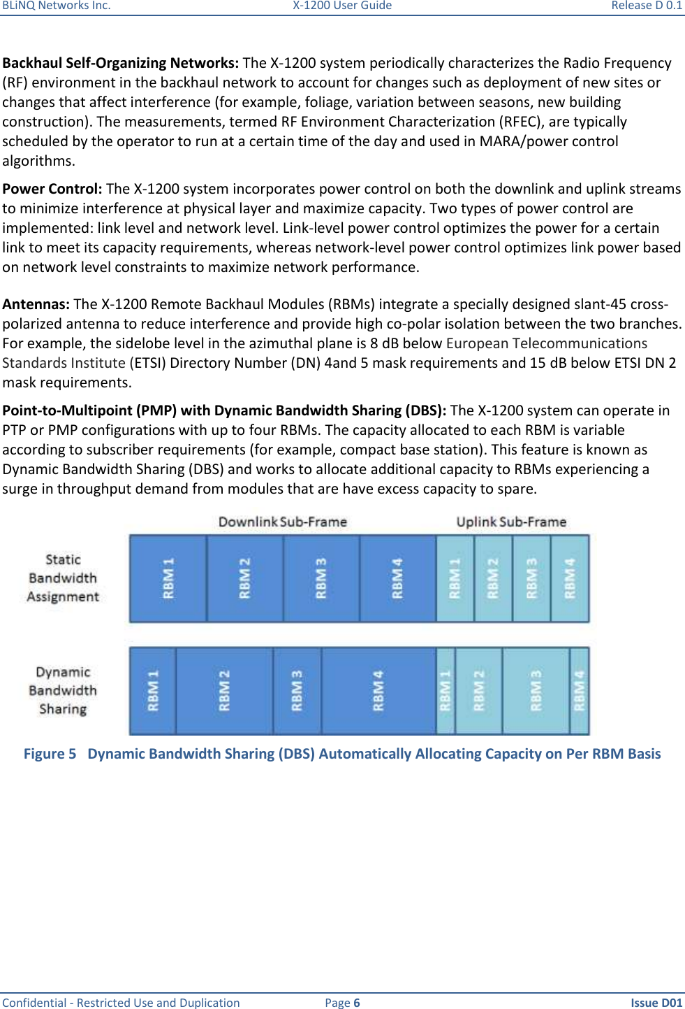 BLiNQ Networks Inc.  X-1200 User Guide  Release D 0.1  Confidential - Restricted Use and Duplication  Page 6  Issue D01     Backhaul Self-Organizing Networks: The X-1200 system periodically characterizes the Radio Frequency (RF) environment in the backhaul network to account for changes such as deployment of new sites or changes that affect interference (for example, foliage, variation between seasons, new building construction). The measurements, termed RF Environment Characterization (RFEC), are typically scheduled by the operator to run at a certain time of the day and used in MARA/power control algorithms.  Power Control: The X-1200 system incorporates power control on both the downlink and uplink streams to minimize interference at physical layer and maximize capacity. Two types of power control are implemented: link level and network level. Link-level power control optimizes the power for a certain link to meet its capacity requirements, whereas network-level power control optimizes link power based on network level constraints to maximize network performance.  Antennas: The X-1200 Remote Backhaul Modules (RBMs) integrate a specially designed slant-45 cross-polarized antenna to reduce interference and provide high co-polar isolation between the two branches. For example, the sidelobe level in the azimuthal plane is 8 dB below European Telecommunications Standards Institute (ETSI) Directory Number (DN) 4and 5 mask requirements and 15 dB below ETSI DN 2 mask requirements.  Point-to-Multipoint (PMP) with Dynamic Bandwidth Sharing (DBS): The X-1200 system can operate in PTP or PMP configurations with up to four RBMs. The capacity allocated to each RBM is variable according to subscriber requirements (for example, compact base station). This feature is known as Dynamic Bandwidth Sharing (DBS) and works to allocate additional capacity to RBMs experiencing a surge in throughput demand from modules that are have excess capacity to spare.    Figure 5   Dynamic Bandwidth Sharing (DBS) Automatically Allocating Capacity on Per RBM Basis 