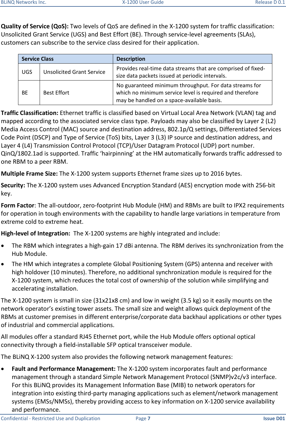 BLiNQ Networks Inc.  X-1200 User Guide  Release D 0.1  Confidential - Restricted Use and Duplication  Page 7  Issue D01     Quality of Service (QoS): Two levels of QoS are defined in the X-1200 system for traffic classification: Unsolicited Grant Service (UGS) and Best Effort (BE). Through service-level agreements (SLAs), customers can subscribe to the service class desired for their application.  Service Class Description UGS Unsolicited Grant Service Provides real-time data streams that are comprised of fixed-size data packets issued at periodic intervals. BE Best Effort No guaranteed minimum throughput. For data streams for which no minimum service level is required and therefore may be handled on a space-available basis. Traffic Classification: Ethernet traffic is classified based on Virtual Local Area Network (VLAN) tag and mapped according to the associated service class type. Payloads may also be classified by Layer 2 (L2) Media Access Control (MAC) source and destination address, 802.1p/Q settings, Differentiated Services Code Point (DSCP) and Type of Service (ToS) bits, Layer 3 (L3) IP source and destination address, and Layer 4 (L4) Transmission Control Protocol (TCP)/User Datagram Protocol (UDP) port number. QinQ/1802.1ad is supported. Traffic ‘hairpinning’ at the HM automatically forwards traffic addressed to one RBM to a peer RBM. Multiple Frame Size: The X-1200 system supports Ethernet frame sizes up to 2016 bytes.  Security: The X-1200 system uses Advanced Encryption Standard (AES) encryption mode with 256-bit key.  Form Factor: The all-outdoor, zero-footprint Hub Module (HM) and RBMs are built to IPX2 requirements for operation in tough environments with the capability to handle large variations in temperature from extreme cold to extreme heat. High-level of Integration:  The X-1200 systems are highly integrated and include:   The RBM which integrates a high-gain 17 dBi antenna. The RBM derives its synchronization from the Hub Module.   The HM which integrates a complete Global Positioning System (GPS) antenna and receiver with high holdover (10 minutes). Therefore, no additional synchronization module is required for the X-1200 system, which reduces the total cost of ownership of the solution while simplifying and accelerating installation.  The X-1200 system is small in size (31x21x8 cm) and low in weight (3.5 kg) so it easily mounts on the network operator’s existing tower assets. The small size and weight allows quick deployment of the RBMs at customer premises in different enterprise/corporate data backhaul applications or other types of industrial and commercial applications.  All modules offer a standard RJ45 Ethernet port, while the Hub Module offers optional optical connectivity through a field-installable SFP optical transceiver module.  The BLiNQ X-1200 system also provides the following network management features:  Fault and Performance Management: The X-1200 system incorporates fault and performance management through a standard Simple Network Management Protocol (SNMP)v2c/v3 interface. For this BLiNQ provides its Management Information Base (MIB) to network operators for integration into existing third-party managing applications such as element/network management systems (EMSs/NMSs), thereby providing access to key information on X-1200 service availability and performance. 