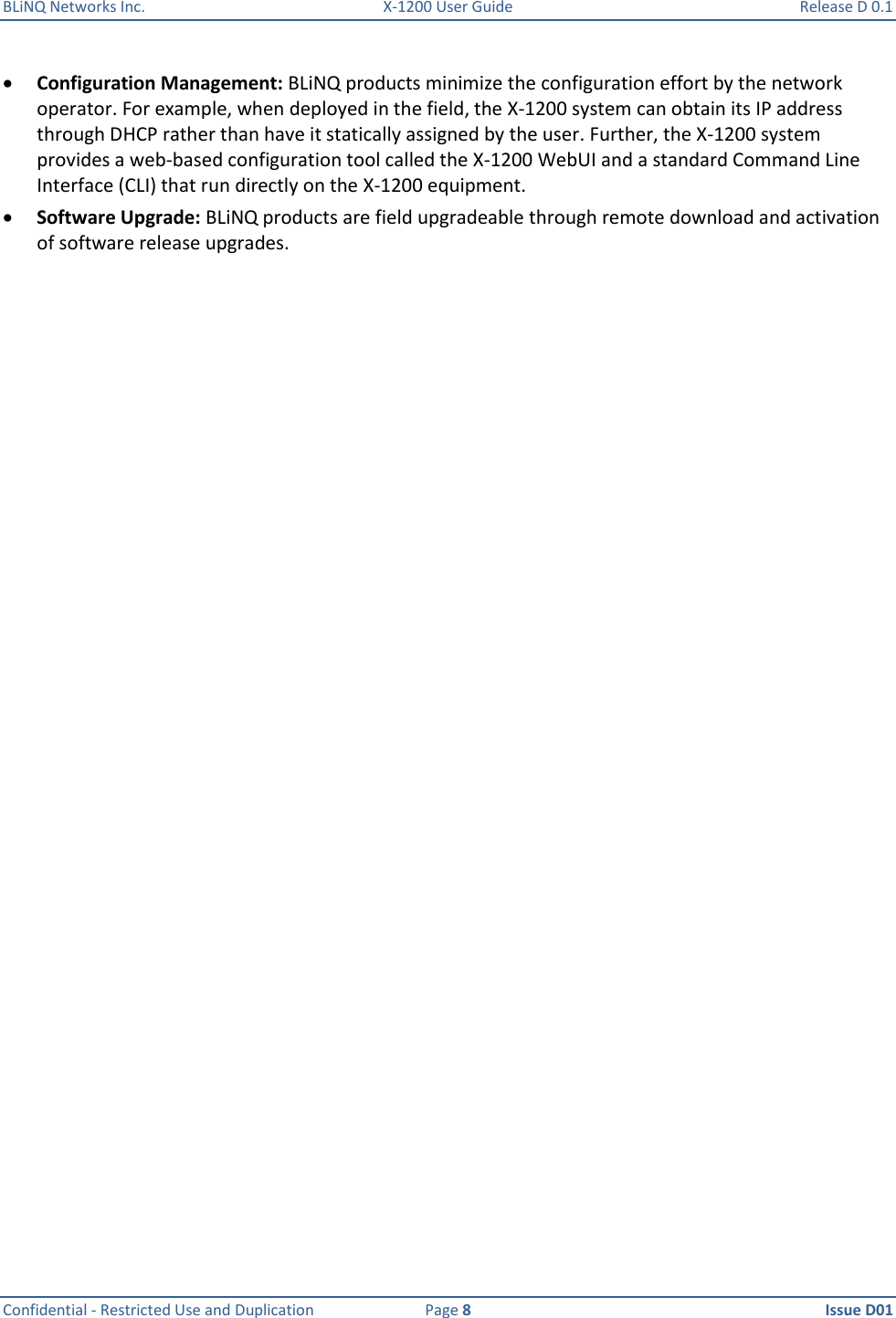 BLiNQ Networks Inc.  X-1200 User Guide  Release D 0.1  Confidential - Restricted Use and Duplication  Page 8  Issue D01      Configuration Management: BLiNQ products minimize the configuration effort by the network operator. For example, when deployed in the field, the X-1200 system can obtain its IP address through DHCP rather than have it statically assigned by the user. Further, the X-1200 system provides a web-based configuration tool called the X-1200 WebUI and a standard Command Line Interface (CLI) that run directly on the X-1200 equipment.  Software Upgrade: BLiNQ products are field upgradeable through remote download and activation of software release upgrades.  