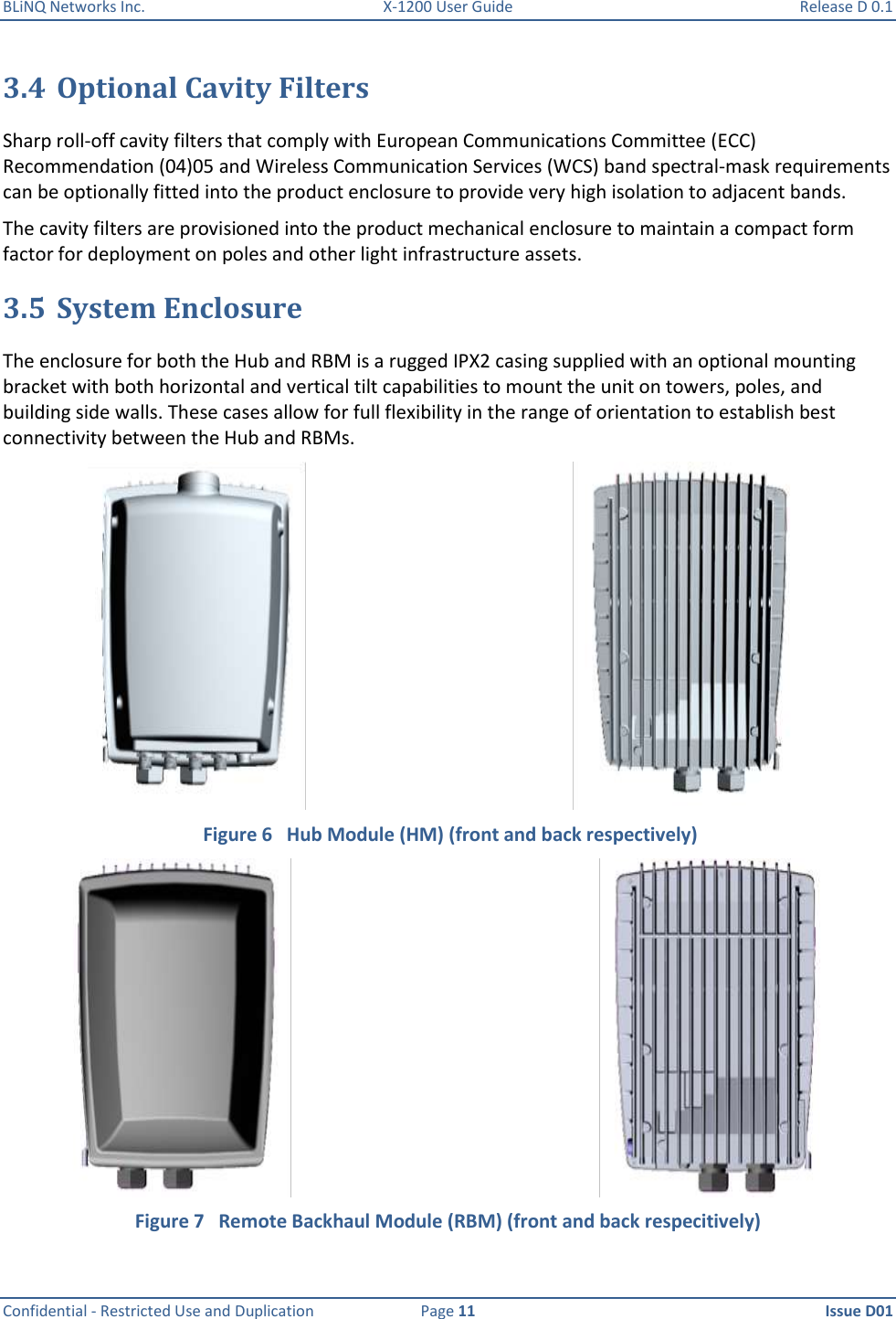 BLiNQ Networks Inc.  X-1200 User Guide  Release D 0.1  Confidential - Restricted Use and Duplication  Page 11  Issue D01     3.4 Optional Cavity Filters Sharp roll-off cavity filters that comply with European Communications Committee (ECC) Recommendation (04)05 and Wireless Communication Services (WCS) band spectral-mask requirements can be optionally fitted into the product enclosure to provide very high isolation to adjacent bands. The cavity filters are provisioned into the product mechanical enclosure to maintain a compact form factor for deployment on poles and other light infrastructure assets.  3.5 System Enclosure The enclosure for both the Hub and RBM is a rugged IPX2 casing supplied with an optional mounting bracket with both horizontal and vertical tilt capabilities to mount the unit on towers, poles, and building side walls. These cases allow for full flexibility in the range of orientation to establish best connectivity between the Hub and RBMs.    Figure 6   Hub Module (HM) (front and back respectively)  Figure 7   Remote Backhaul Module (RBM) (front and back respecitively) 