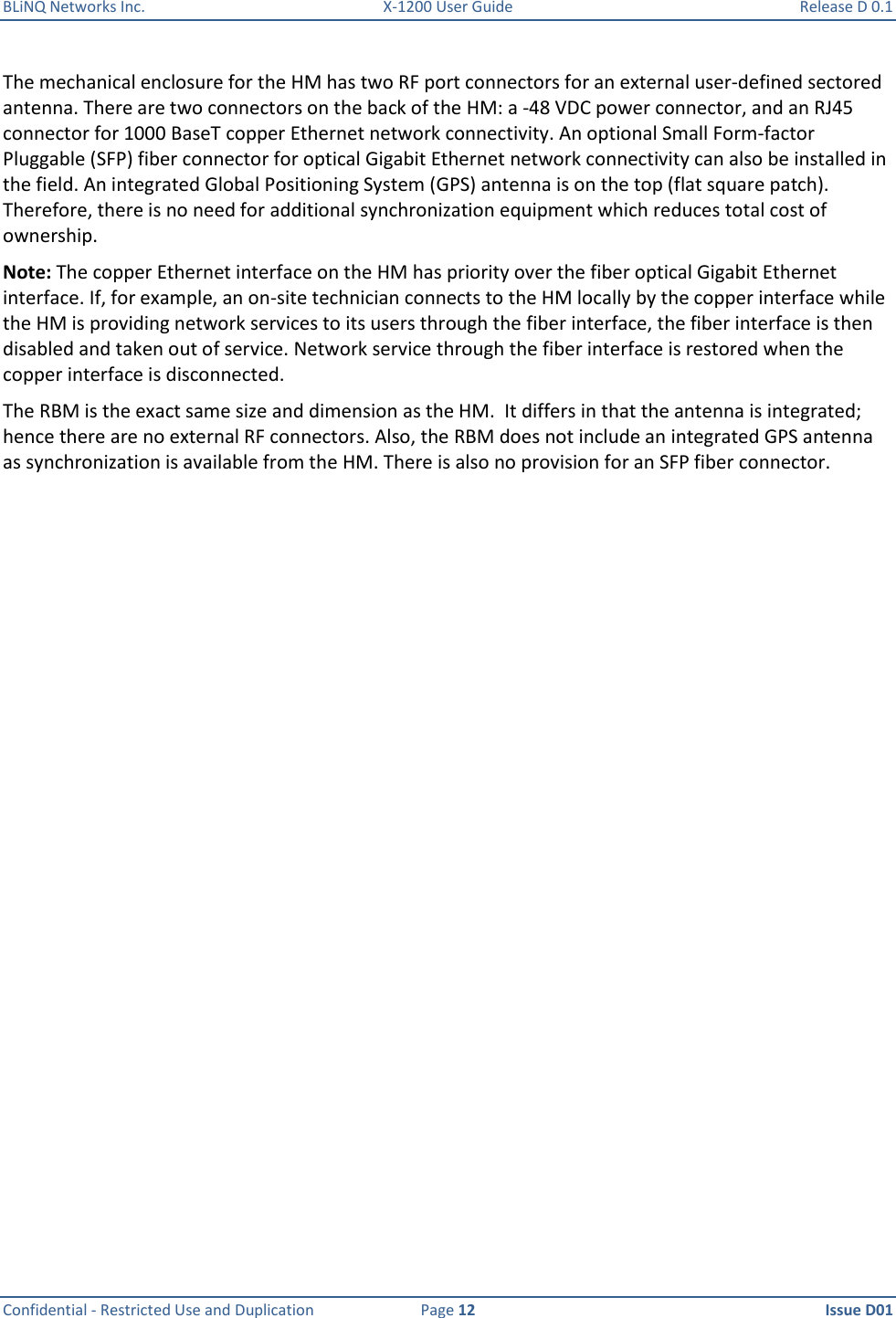 BLiNQ Networks Inc.  X-1200 User Guide  Release D 0.1  Confidential - Restricted Use and Duplication  Page 12  Issue D01     The mechanical enclosure for the HM has two RF port connectors for an external user-defined sectored antenna. There are two connectors on the back of the HM: a -48 VDC power connector, and an RJ45 connector for 1000 BaseT copper Ethernet network connectivity. An optional Small Form-factor Pluggable (SFP) fiber connector for optical Gigabit Ethernet network connectivity can also be installed in the field. An integrated Global Positioning System (GPS) antenna is on the top (flat square patch). Therefore, there is no need for additional synchronization equipment which reduces total cost of ownership.  Note: The copper Ethernet interface on the HM has priority over the fiber optical Gigabit Ethernet interface. If, for example, an on-site technician connects to the HM locally by the copper interface while the HM is providing network services to its users through the fiber interface, the fiber interface is then disabled and taken out of service. Network service through the fiber interface is restored when the copper interface is disconnected. The RBM is the exact same size and dimension as the HM.  It differs in that the antenna is integrated; hence there are no external RF connectors. Also, the RBM does not include an integrated GPS antenna as synchronization is available from the HM. There is also no provision for an SFP fiber connector. 