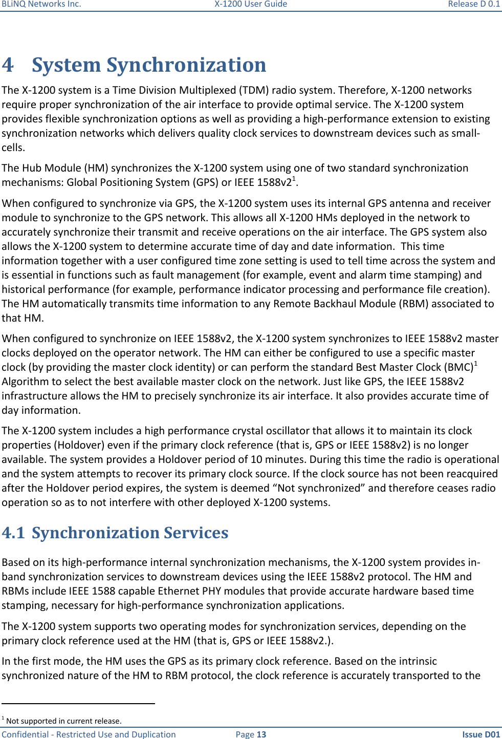 BLiNQ Networks Inc.  X-1200 User Guide  Release D 0.1  Confidential - Restricted Use and Duplication  Page 13  Issue D01     4 System Synchronization The X-1200 system is a Time Division Multiplexed (TDM) radio system. Therefore, X-1200 networks require proper synchronization of the air interface to provide optimal service. The X-1200 system provides flexible synchronization options as well as providing a high-performance extension to existing synchronization networks which delivers quality clock services to downstream devices such as small-cells. The Hub Module (HM) synchronizes the X-1200 system using one of two standard synchronization mechanisms: Global Positioning System (GPS) or IEEE 1588v21.  When configured to synchronize via GPS, the X-1200 system uses its internal GPS antenna and receiver module to synchronize to the GPS network. This allows all X-1200 HMs deployed in the network to accurately synchronize their transmit and receive operations on the air interface. The GPS system also allows the X-1200 system to determine accurate time of day and date information.  This time information together with a user configured time zone setting is used to tell time across the system and is essential in functions such as fault management (for example, event and alarm time stamping) and historical performance (for example, performance indicator processing and performance file creation). The HM automatically transmits time information to any Remote Backhaul Module (RBM) associated to that HM. When configured to synchronize on IEEE 1588v2, the X-1200 system synchronizes to IEEE 1588v2 master clocks deployed on the operator network. The HM can either be configured to use a specific master clock (by providing the master clock identity) or can perform the standard Best Master Clock (BMC)1 Algorithm to select the best available master clock on the network. Just like GPS, the IEEE 1588v2 infrastructure allows the HM to precisely synchronize its air interface. It also provides accurate time of day information. The X-1200 system includes a high performance crystal oscillator that allows it to maintain its clock properties (Holdover) even if the primary clock reference (that is, GPS or IEEE 1588v2) is no longer available. The system provides a Holdover period of 10 minutes. During this time the radio is operational and the system attempts to recover its primary clock source. If the clock source has not been reacquired after the Holdover period expires, the system is deemed “Not synchronized” and therefore ceases radio operation so as to not interfere with other deployed X-1200 systems.  4.1 Synchronization Services Based on its high-performance internal synchronization mechanisms, the X-1200 system provides in-band synchronization services to downstream devices using the IEEE 1588v2 protocol. The HM and RBMs include IEEE 1588 capable Ethernet PHY modules that provide accurate hardware based time stamping, necessary for high-performance synchronization applications. The X-1200 system supports two operating modes for synchronization services, depending on the primary clock reference used at the HM (that is, GPS or IEEE 1588v2.).  In the first mode, the HM uses the GPS as its primary clock reference. Based on the intrinsic synchronized nature of the HM to RBM protocol, the clock reference is accurately transported to the                                                            1 Not supported in current release. 