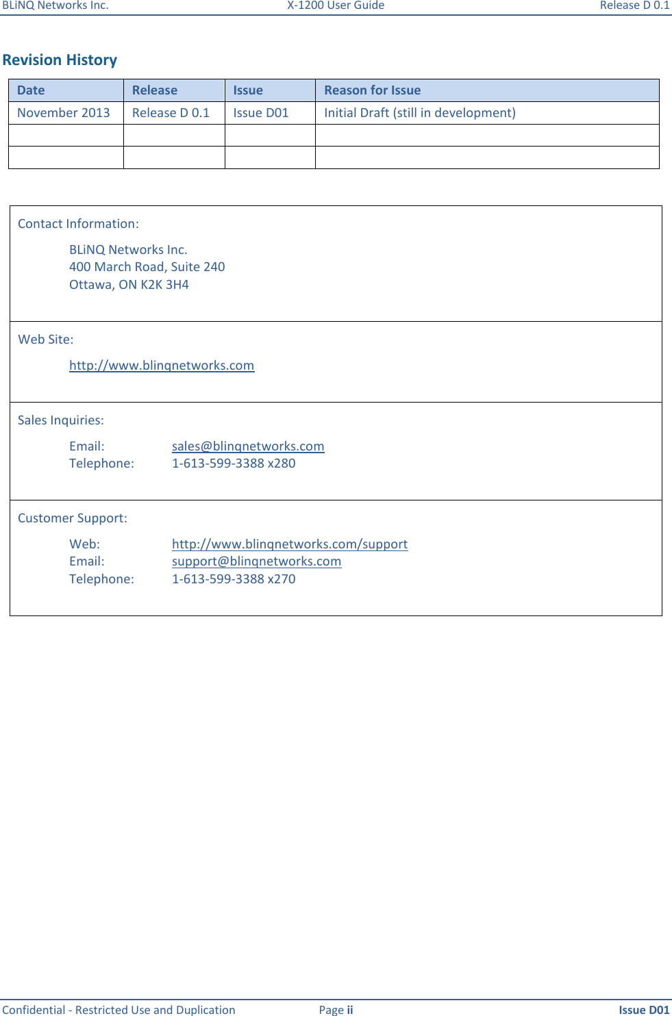 BLiNQ Networks Inc.  X-1200 User Guide  Release D 0.1  Confidential - Restricted Use and Duplication  Page ii  Issue D01    Revision History Date Release Issue Reason for Issue November 2013 Release D 0.1 Issue D01 Initial Draft (still in development)           Contact Information:   BLiNQ Networks Inc.   400 March Road, Suite 240   Ottawa, ON K2K 3H4  Web Site:    http://www.blinqnetworks.com  Sales Inquiries:      Email:      sales@blinqnetworks.com   Telephone:    1-613-599-3388 x280  Customer Support:   Web:    http://www.blinqnetworks.com/support   Email:    support@blinqnetworks.com   Telephone:  1-613-599-3388 x270     