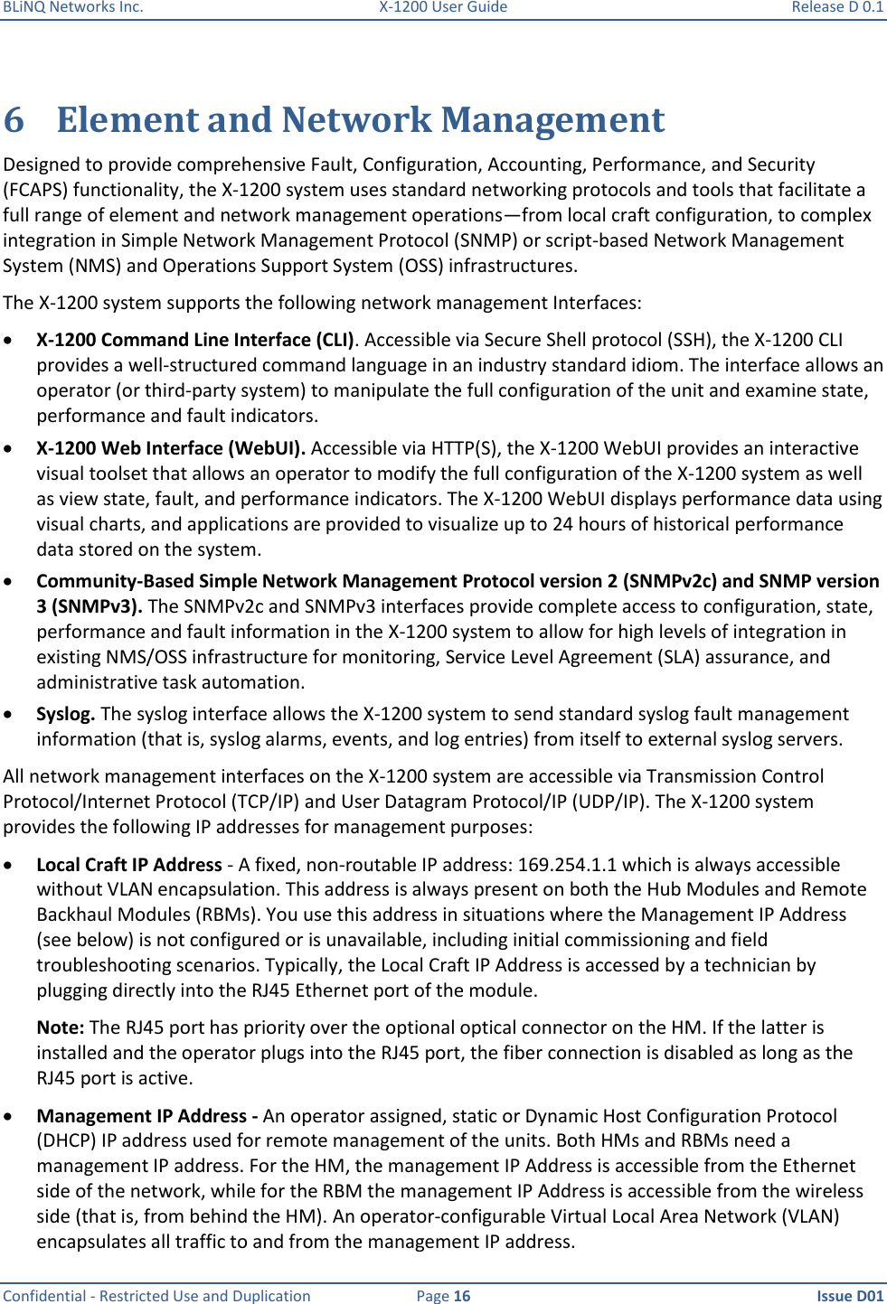 BLiNQ Networks Inc.  X-1200 User Guide  Release D 0.1  Confidential - Restricted Use and Duplication  Page 16  Issue D01     6 Element and Network Management Designed to provide comprehensive Fault, Configuration, Accounting, Performance, and Security (FCAPS) functionality, the X-1200 system uses standard networking protocols and tools that facilitate a full range of element and network management operations—from local craft configuration, to complex integration in Simple Network Management Protocol (SNMP) or script-based Network Management System (NMS) and Operations Support System (OSS) infrastructures.  The X-1200 system supports the following network management Interfaces:  X-1200 Command Line Interface (CLI). Accessible via Secure Shell protocol (SSH), the X-1200 CLI provides a well-structured command language in an industry standard idiom. The interface allows an operator (or third-party system) to manipulate the full configuration of the unit and examine state, performance and fault indicators.  X-1200 Web Interface (WebUI). Accessible via HTTP(S), the X-1200 WebUI provides an interactive visual toolset that allows an operator to modify the full configuration of the X-1200 system as well as view state, fault, and performance indicators. The X-1200 WebUI displays performance data using visual charts, and applications are provided to visualize up to 24 hours of historical performance data stored on the system.  Community-Based Simple Network Management Protocol version 2 (SNMPv2c) and SNMP version 3 (SNMPv3). The SNMPv2c and SNMPv3 interfaces provide complete access to configuration, state, performance and fault information in the X-1200 system to allow for high levels of integration in existing NMS/OSS infrastructure for monitoring, Service Level Agreement (SLA) assurance, and administrative task automation.  Syslog. The syslog interface allows the X-1200 system to send standard syslog fault management information (that is, syslog alarms, events, and log entries) from itself to external syslog servers. All network management interfaces on the X-1200 system are accessible via Transmission Control Protocol/Internet Protocol (TCP/IP) and User Datagram Protocol/IP (UDP/IP). The X-1200 system provides the following IP addresses for management purposes:  Local Craft IP Address - A fixed, non-routable IP address: 169.254.1.1 which is always accessible without VLAN encapsulation. This address is always present on both the Hub Modules and Remote Backhaul Modules (RBMs). You use this address in situations where the Management IP Address (see below) is not configured or is unavailable, including initial commissioning and field troubleshooting scenarios. Typically, the Local Craft IP Address is accessed by a technician by plugging directly into the RJ45 Ethernet port of the module.  Note: The RJ45 port has priority over the optional optical connector on the HM. If the latter is installed and the operator plugs into the RJ45 port, the fiber connection is disabled as long as the RJ45 port is active.  Management IP Address - An operator assigned, static or Dynamic Host Configuration Protocol (DHCP) IP address used for remote management of the units. Both HMs and RBMs need a management IP address. For the HM, the management IP Address is accessible from the Ethernet side of the network, while for the RBM the management IP Address is accessible from the wireless side (that is, from behind the HM). An operator-configurable Virtual Local Area Network (VLAN) encapsulates all traffic to and from the management IP address. 