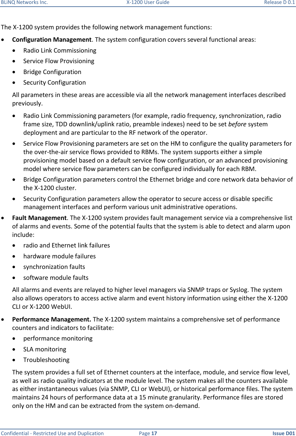 BLiNQ Networks Inc.  X-1200 User Guide  Release D 0.1  Confidential - Restricted Use and Duplication  Page 17  Issue D01     The X-1200 system provides the following network management functions:  Configuration Management. The system configuration covers several functional areas:   Radio Link Commissioning  Service Flow Provisioning  Bridge Configuration   Security Configuration All parameters in these areas are accessible via all the network management interfaces described previously.   Radio Link Commissioning parameters (for example, radio frequency, synchronization, radio frame size, TDD downlink/uplink ratio, preamble indexes) need to be set before system deployment and are particular to the RF network of the operator.   Service Flow Provisioning parameters are set on the HM to configure the quality parameters for the over-the-air service flows provided to RBMs. The system supports either a simple provisioning model based on a default service flow configuration, or an advanced provisioning model where service flow parameters can be configured individually for each RBM.   Bridge Configuration parameters control the Ethernet bridge and core network data behavior of the X-1200 cluster.   Security Configuration parameters allow the operator to secure access or disable specific management interfaces and perform various unit administrative operations.  Fault Management. The X-1200 system provides fault management service via a comprehensive list of alarms and events. Some of the potential faults that the system is able to detect and alarm upon include:   radio and Ethernet link failures   hardware module failures   synchronization faults  software module faults  All alarms and events are relayed to higher level managers via SNMP traps or Syslog. The system also allows operators to access active alarm and event history information using either the X-1200 CLI or X-1200 WebUI.  Performance Management. The X-1200 system maintains a comprehensive set of performance counters and indicators to facilitate:  performance monitoring  SLA monitoring  Troubleshooting The system provides a full set of Ethernet counters at the interface, module, and service flow level, as well as radio quality indicators at the module level. The system makes all the counters available as either instantaneous values (via SNMP, CLI or WebUI), or historical performance files. The system maintains 24 hours of performance data at a 15 minute granularity. Performance files are stored only on the HM and can be extracted from the system on-demand. 