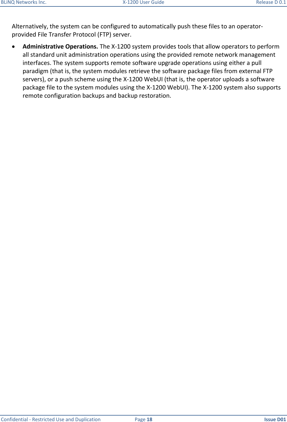 BLiNQ Networks Inc.  X-1200 User Guide  Release D 0.1  Confidential - Restricted Use and Duplication  Page 18  Issue D01     Alternatively, the system can be configured to automatically push these files to an operator-provided File Transfer Protocol (FTP) server.  Administrative Operations. The X-1200 system provides tools that allow operators to perform all standard unit administration operations using the provided remote network management interfaces. The system supports remote software upgrade operations using either a pull paradigm (that is, the system modules retrieve the software package files from external FTP servers), or a push scheme using the X-1200 WebUI (that is, the operator uploads a software package file to the system modules using the X-1200 WebUI). The X-1200 system also supports remote configuration backups and backup restoration. 