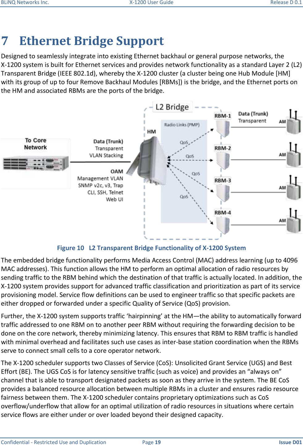 BLiNQ Networks Inc.  X-1200 User Guide  Release D 0.1  Confidential - Restricted Use and Duplication  Page 19  Issue D01     7 Ethernet Bridge Support Designed to seamlessly integrate into existing Ethernet backhaul or general purpose networks, the X-1200 system is built for Ethernet services and provides network functionality as a standard Layer 2 (L2) Transparent Bridge (IEEE 802.1d), whereby the X-1200 cluster (a cluster being one Hub Module [HM] with its group of up to four Remove Backhaul Modules [RBMs]) is the bridge, and the Ethernet ports on the HM and associated RBMs are the ports of the bridge.   Figure 10   L2 Transparent Bridge Functionality of X-1200 System The embedded bridge functionality performs Media Access Control (MAC) address learning (up to 4096 MAC addresses). This function allows the HM to perform an optimal allocation of radio resources by sending traffic to the RBM behind which the destination of that traffic is actually located. In addition, the X-1200 system provides support for advanced traffic classification and prioritization as part of its service provisioning model. Service flow definitions can be used to engineer traffic so that specific packets are either dropped or forwarded under a specific Quality of Service (QoS) provision.  Further, the X-1200 system supports traffic ‘hairpinning’ at the HM—the ability to automatically forward traffic addressed to one RBM on to another peer RBM without requiring the forwarding decision to be done on the core network, thereby minimizing latency. This ensures that RBM to RBM traffic is handled with minimal overhead and facilitates such use cases as inter-base station coordination when the RBMs serve to connect small cells to a core operator network. The X-1200 scheduler supports two Classes of Service (CoS): Unsolicited Grant Service (UGS) and Best Effort (BE). The UGS CoS is for latency sensitive traffic (such as voice) and provides an “always on” channel that is able to transport designated packets as soon as they arrive in the system. The BE CoS provides a balanced resource allocation between multiple RBMs in a cluster and ensures radio resource fairness between them. The X-1200 scheduler contains proprietary optimizations such as CoS overflow/underflow that allow for an optimal utilization of radio resources in situations where certain service flows are either under or over loaded beyond their designed capacity. 