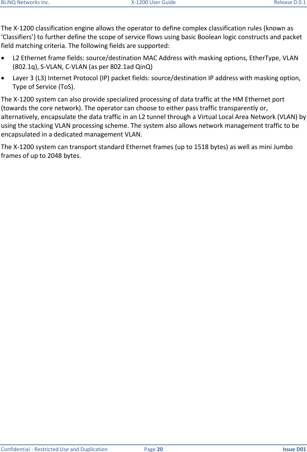 BLiNQ Networks Inc.  X-1200 User Guide  Release D 0.1  Confidential - Restricted Use and Duplication  Page 20  Issue D01     The X-1200 classification engine allows the operator to define complex classification rules (known as ‘Classifiers’) to further define the scope of service flows using basic Boolean logic constructs and packet field matching criteria. The following fields are supported:  L2 Ethernet frame fields: source/destination MAC Address with masking options, EtherType, VLAN (802.1q), S-VLAN, C-VLAN (as per 802.1ad QinQ)  Layer 3 (L3) Internet Protocol (IP) packet fields: source/destination IP address with masking option, Type of Service (ToS). The X-1200 system can also provide specialized processing of data traffic at the HM Ethernet port (towards the core network). The operator can choose to either pass traffic transparently or, alternatively, encapsulate the data traffic in an L2 tunnel through a Virtual Local Area Network (VLAN) by using the stacking VLAN processing scheme. The system also allows network management traffic to be encapsulated in a dedicated management VLAN. The X-1200 system can transport standard Ethernet frames (up to 1518 bytes) as well as mini Jumbo frames of up to 2048 bytes. 