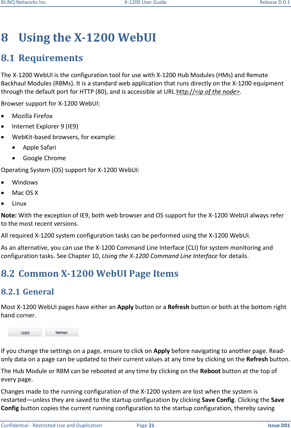 BLiNQ Networks Inc.  X-1200 User Guide  Release D 0.1  Confidential - Restricted Use and Duplication  Page 21  Issue D01     8 Using the X-1200 WebUI 8.1 Requirements The X-1200 WebUI is the configuration tool for use with X-1200 Hub Modules (HMs) and Remote Backhaul Modules (RBMs). It is a standard web application that runs directly on the X-1200 equipment through the default port for HTTP (80), and is accessible at URL http://&lt;ip of the node&gt;.  Browser support for X-1200 WebUI:  Mozilla Firefox  Internet Explorer 9 (IE9)  WebKit-based browsers, for example:  Apple Safari  Google Chrome Operating System (OS) support for X-1200 WebUI:  Windows  Mac OS X  Linux Note: With the exception of IE9, both web browser and OS support for the X-1200 WebUI always refer to the most recent versions. All required X-1200 system configuration tasks can be performed using the X-1200 WebUI.  As an alternative, you can use the X-1200 Command Line Interface (CLI) for system monitoring and configuration tasks. See Chapter 10, Using the X-1200 Command Line Interface for details.  8.2 Common X-1200 WebUI Page Items 8.2.1 General Most X-1200 WebUI pages have either an Apply button or a Refresh button or both at the bottom right hand corner.    If you change the settings on a page, ensure to click on Apply before navigating to another page. Read-only data on a page can be updated to their current values at any time by clicking on the Refresh button.  The Hub Module or RBM can be rebooted at any time by clicking on the Reboot button at the top of every page.  Changes made to the running configuration of the X-1200 system are lost when the system is restarted—unless they are saved to the startup configuration by clicking Save Config. Clicking the Save Config button copies the current running configuration to the startup configuration, thereby saving 