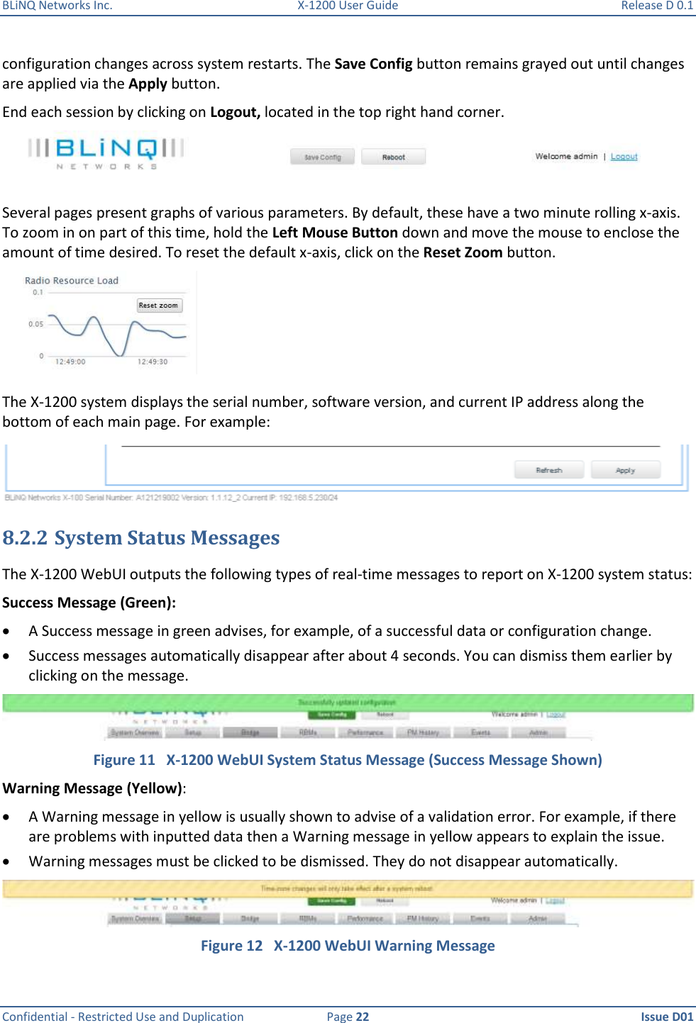 BLiNQ Networks Inc.  X-1200 User Guide  Release D 0.1  Confidential - Restricted Use and Duplication  Page 22  Issue D01     configuration changes across system restarts. The Save Config button remains grayed out until changes are applied via the Apply button. End each session by clicking on Logout, located in the top right hand corner.  Several pages present graphs of various parameters. By default, these have a two minute rolling x-axis. To zoom in on part of this time, hold the Left Mouse Button down and move the mouse to enclose the amount of time desired. To reset the default x-axis, click on the Reset Zoom button.   The X-1200 system displays the serial number, software version, and current IP address along the bottom of each main page. For example:   8.2.2 System Status Messages The X-1200 WebUI outputs the following types of real-time messages to report on X-1200 system status: Success Message (Green):  A Success message in green advises, for example, of a successful data or configuration change.   Success messages automatically disappear after about 4 seconds. You can dismiss them earlier by clicking on the message.  Figure 11   X-1200 WebUI System Status Message (Success Message Shown) Warning Message (Yellow):  A Warning message in yellow is usually shown to advise of a validation error. For example, if there are problems with inputted data then a Warning message in yellow appears to explain the issue.  Warning messages must be clicked to be dismissed. They do not disappear automatically.  Figure 12   X-1200 WebUI Warning Message 