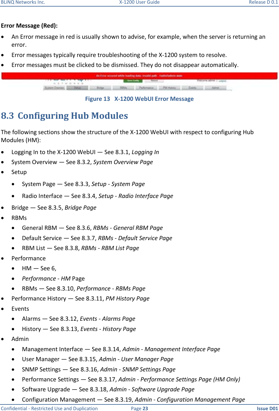 BLiNQ Networks Inc.  X-1200 User Guide  Release D 0.1  Confidential - Restricted Use and Duplication  Page 23  Issue D01     Error Message (Red):  An Error message in red is usually shown to advise, for example, when the server is returning an error.  Error messages typically require troubleshooting of the X-1200 system to resolve.  Error messages must be clicked to be dismissed. They do not disappear automatically.  Figure 13   X-1200 WebUI Error Message 8.3 Configuring Hub Modules The following sections show the structure of the X-1200 WebUI with respect to configuring Hub Modules (HM):  Logging In to the X-1200 WebUI — See 8.3.1, Logging In  System Overview — See 8.3.2, System Overview Page  Setup  System Page — See 8.3.3, Setup - System Page  Radio Interface — See 8.3.4, Setup - Radio Interface Page  Bridge — See 8.3.5, Bridge Page  RBMs  General RBM — See 8.3.6, RBMs - General RBM Page  Default Service — See 8.3.7, RBMs - Default Service Page  RBM List — See 8.3.8, RBMs - RBM List Page  Performance  HM — See 6,   Performance - HM Page  RBMs — See 8.3.10, Performance - RBMs Page  Performance History — See 8.3.11, PM History Page  Events  Alarms — See 8.3.12, Events - Alarms Page  History — See 8.3.13, Events - History Page  Admin  Management Interface — See 8.3.14, Admin - Management Interface Page  User Manager — See 8.3.15, Admin - User Manager Page  SNMP Settings — See 8.3.16, Admin - SNMP Settings Page  Performance Settings — See 8.3.17, Admin - Performance Settings Page (HM Only)  Software Upgrade — See 8.3.18, Admin - Software Upgrade Page  Configuration Management — See 8.3.19, Admin - Configuration Management Page 