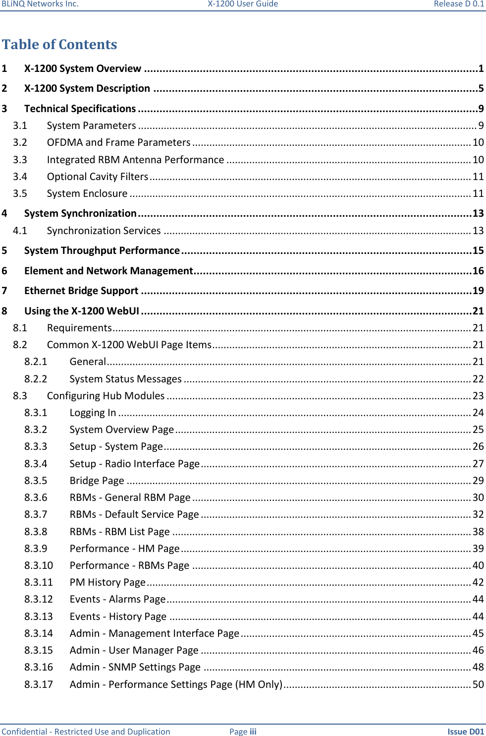 BLiNQ Networks Inc.  X-1200 User Guide  Release D 0.1  Confidential - Restricted Use and Duplication  Page iii  Issue D01    Table of Contents 1 X-1200 System Overview ............................................................................................................1 2 X-1200 System Description .........................................................................................................5 3 Technical Specifications ..............................................................................................................9 3.1  System Parameters ....................................................................................................................... 9 3.2  OFDMA and Frame Parameters .................................................................................................. 10 3.3  Integrated RBM Antenna Performance ...................................................................................... 10 3.4  Optional Cavity Filters ................................................................................................................. 11 3.5  System Enclosure ........................................................................................................................ 11 4 System Synchronization ............................................................................................................ 13 4.1  Synchronization Services ............................................................................................................ 13 5 System Throughput Performance .............................................................................................. 15 6 Element and Network Management .......................................................................................... 16 7 Ethernet Bridge Support ........................................................................................................... 19 8 Using the X-1200 WebUI ........................................................................................................... 21 8.1  Requirements .............................................................................................................................. 21 8.2  Common X-1200 WebUI Page Items ........................................................................................... 21 8.2.1  General ................................................................................................................................ 21 8.2.2  System Status Messages ..................................................................................................... 22 8.3  Configuring Hub Modules ........................................................................................................... 23 8.3.1  Logging In ............................................................................................................................ 24 8.3.2  System Overview Page ........................................................................................................ 25 8.3.3  Setup - System Page ............................................................................................................ 26 8.3.4  Setup - Radio Interface Page ............................................................................................... 27 8.3.5  Bridge Page ......................................................................................................................... 29 8.3.6  RBMs - General RBM Page .................................................................................................. 30 8.3.7  RBMs - Default Service Page ............................................................................................... 32 8.3.8  RBMs - RBM List Page ......................................................................................................... 38 8.3.9  Performance - HM Page ...................................................................................................... 39 8.3.10  Performance - RBMs Page .................................................................................................. 40 8.3.11  PM History Page .................................................................................................................. 42 8.3.12  Events - Alarms Page ........................................................................................................... 44 8.3.13  Events - History Page .......................................................................................................... 44 8.3.14  Admin - Management Interface Page ................................................................................. 45 8.3.15  Admin - User Manager Page ............................................................................................... 46 8.3.16  Admin - SNMP Settings Page .............................................................................................. 48 8.3.17  Admin - Performance Settings Page (HM Only) .................................................................. 50 