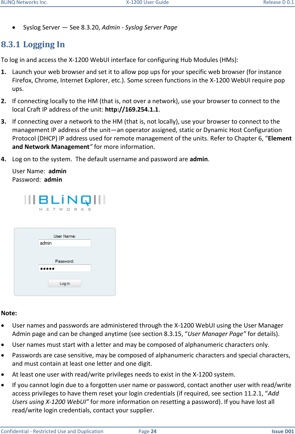 BLiNQ Networks Inc.  X-1200 User Guide  Release D 0.1  Confidential - Restricted Use and Duplication  Page 24  Issue D01      Syslog Server — See 8.3.20, Admin - Syslog Server Page 8.3.1 Logging In To log in and access the X-1200 WebUI interface for configuring Hub Modules (HMs): 1. Launch your web browser and set it to allow pop ups for your specific web browser (for instance Firefox, Chrome, Internet Explorer, etc.). Some screen functions in the X-1200 WebUI require pop ups.  2. If connecting locally to the HM (that is, not over a network), use your browser to connect to the local Craft IP address of the unit: http://169.254.1.1.  3. If connecting over a network to the HM (that is, not locally), use your browser to connect to the management IP address of the unit—an operator assigned, static or Dynamic Host Configuration Protocol (DHCP) IP address used for remote management of the units. Refer to Chapter 6, “Element and Network Management” for more information.  4. Log on to the system.  The default username and password are admin. User Name:  admin  Password:  admin  Note:    User names and passwords are administered through the X-1200 WebUI using the User Manager Admin page and can be changed anytime (see section 8.3.15, “User Manager Page” for details).   User names must start with a letter and may be composed of alphanumeric characters only.   Passwords are case sensitive, may be composed of alphanumeric characters and special characters, and must contain at least one letter and one digit.   At least one user with read/write privileges needs to exist in the X-1200 system.  If you cannot login due to a forgotten user name or password, contact another user with read/write access privileges to have them reset your login credentials (if required, see section 11.2.1, “Add Users using X-1200 WebUI” for more information on resetting a password). If you have lost all read/write login credentials, contact your supplier.  