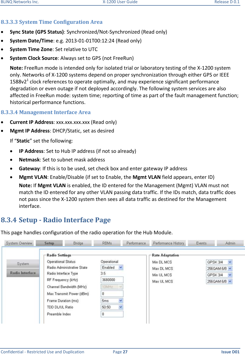 BLiNQ Networks Inc.  X-1200 User Guide  Release D 0.1  Confidential - Restricted Use and Duplication  Page 27  Issue D01     8.3.3.3 System Time Configuration Area  Sync State (GPS Status): Synchronized/Not-Synchronized (Read only)  System Date/Time: e.g. 2013-01-01T00:12:24 (Read only)  System Time Zone: Set relative to UTC  System Clock Source: Always set to GPS (not FreeRun) Note: FreeRun mode is intended only for isolated trial or laboratory testing of the X-1200 system only. Networks of X-1200 systems depend on proper synchronization through either GPS or IEEE 1588v21 clock references to operate optimally, and may experience significant performance degradation or even outage if not deployed accordingly. The following system services are also affected in FreeRun mode: system time; reporting of time as part of the fault management function; historical performance functions. 8.3.3.4 Management Interface Area  Current IP Address: xxx.xxx.xxx.xxx (Read only)  Mgmt IP Address: DHCP/Static, set as desired If “Static” set the following:  IP Address: Set to Hub IP address (if not so already)  Netmask: Set to subnet mask address  Gateway: If this is to be used, set check box and enter gateway IP address  Mgmt VLAN: Enable/Disable (if set to Enable, the Mgmt VLAN field appears, enter ID) Note: If Mgmt VLAN is enabled, the ID entered for the Management (Mgmt) VLAN must not match the ID entered for any other VLAN passing data traffic. If the IDs match, data traffic does not pass since the X-1200 system then sees all data traffic as destined for the Management interface. 8.3.4 Setup - Radio Interface Page This page handles configuration of the radio operation for the Hub Module.   