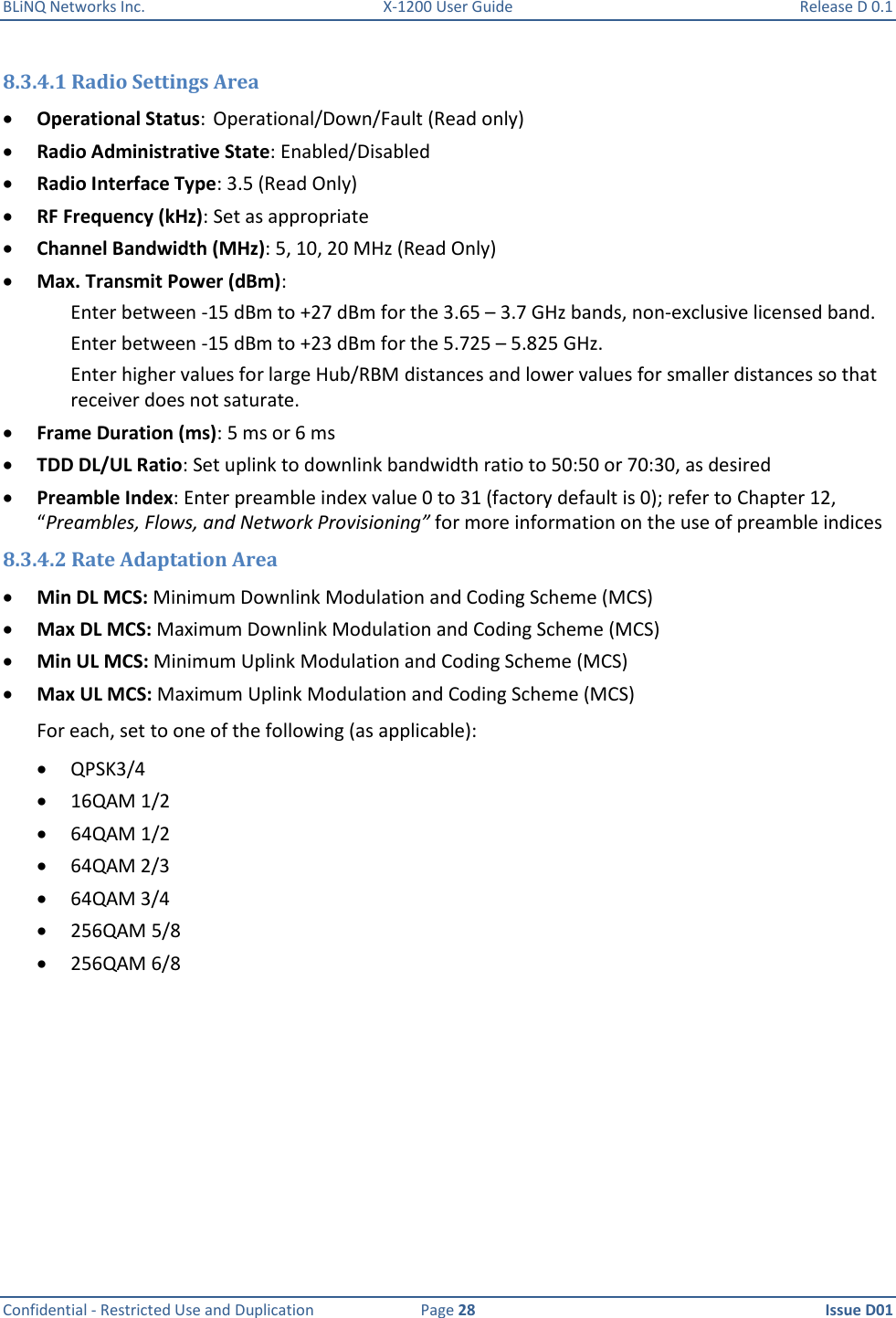 BLiNQ Networks Inc.  X-1200 User Guide  Release D 0.1  Confidential - Restricted Use and Duplication  Page 28  Issue D01     8.3.4.1 Radio Settings Area  Operational Status:  Operational/Down/Fault (Read only)  Radio Administrative State: Enabled/Disabled  Radio Interface Type: 3.5 (Read Only)  RF Frequency (kHz): Set as appropriate  Channel Bandwidth (MHz): 5, 10, 20 MHz (Read Only)  Max. Transmit Power (dBm):  Enter between -15 dBm to +27 dBm for the 3.65 – 3.7 GHz bands, non-exclusive licensed band.  Enter between -15 dBm to +23 dBm for the 5.725 – 5.825 GHz. Enter higher values for large Hub/RBM distances and lower values for smaller distances so that receiver does not saturate.  Frame Duration (ms): 5 ms or 6 ms  TDD DL/UL Ratio: Set uplink to downlink bandwidth ratio to 50:50 or 70:30, as desired  Preamble Index: Enter preamble index value 0 to 31 (factory default is 0); refer to Chapter 12, “Preambles, Flows, and Network Provisioning” for more information on the use of preamble indices 8.3.4.2 Rate Adaptation Area  Min DL MCS: Minimum Downlink Modulation and Coding Scheme (MCS)  Max DL MCS: Maximum Downlink Modulation and Coding Scheme (MCS)  Min UL MCS: Minimum Uplink Modulation and Coding Scheme (MCS)  Max UL MCS: Maximum Uplink Modulation and Coding Scheme (MCS) For each, set to one of the following (as applicable):   QPSK3/4  16QAM 1/2  64QAM 1/2  64QAM 2/3  64QAM 3/4  256QAM 5/8  256QAM 6/8 