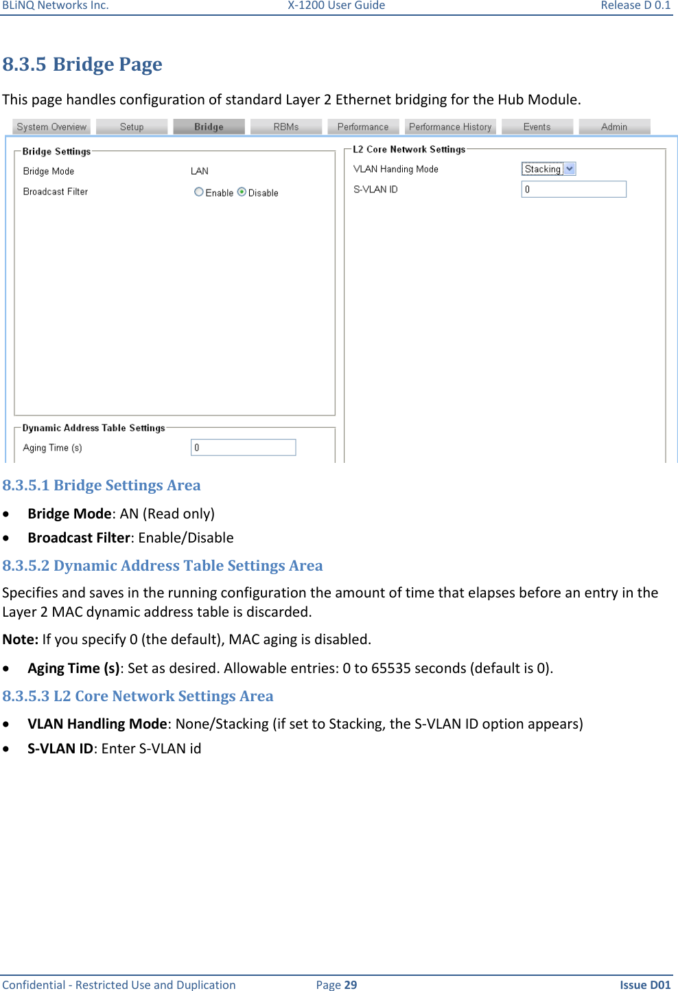 BLiNQ Networks Inc.  X-1200 User Guide  Release D 0.1  Confidential - Restricted Use and Duplication  Page 29  Issue D01     8.3.5 Bridge Page This page handles configuration of standard Layer 2 Ethernet bridging for the Hub Module.   8.3.5.1 Bridge Settings Area  Bridge Mode: AN (Read only)  Broadcast Filter: Enable/Disable 8.3.5.2 Dynamic Address Table Settings Area Specifies and saves in the running configuration the amount of time that elapses before an entry in the Layer 2 MAC dynamic address table is discarded.  Note: If you specify 0 (the default), MAC aging is disabled.  Aging Time (s): Set as desired. Allowable entries: 0 to 65535 seconds (default is 0). 8.3.5.3 L2 Core Network Settings Area  VLAN Handling Mode: None/Stacking (if set to Stacking, the S-VLAN ID option appears)  S-VLAN ID: Enter S-VLAN id 