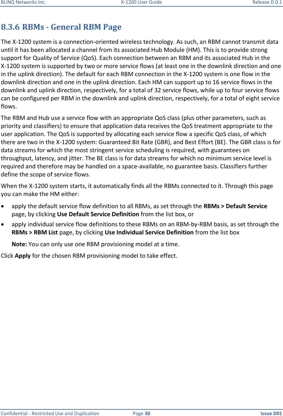 BLiNQ Networks Inc.  X-1200 User Guide  Release D 0.1  Confidential - Restricted Use and Duplication  Page 30  Issue D01     8.3.6 RBMs - General RBM Page  The X-1200 system is a connection-oriented wireless technology. As such, an RBM cannot transmit data until it has been allocated a channel from its associated Hub Module (HM). This is to provide strong support for Quality of Service (QoS). Each connection between an RBM and its associated Hub in the X-1200 system is supported by two or more service flows (at least one in the downlink direction and one in the uplink direction). The default for each RBM connection in the X-1200 system is one flow in the downlink direction and one in the uplink direction. Each HM can support up to 16 service flows in the downlink and uplink direction, respectively, for a total of 32 service flows, while up to four service flows can be configured per RBM in the downlink and uplink direction, respectively, for a total of eight service flows.  The RBM and Hub use a service flow with an appropriate QoS class (plus other parameters, such as priority and classifiers) to ensure that application data receives the QoS treatment appropriate to the user application. The QoS is supported by allocating each service flow a specific QoS class, of which there are two in the X-1200 system: Guaranteed Bit Rate (GBR), and Best Effort (BE). The GBR class is for data streams for which the most stringent service scheduling is required, with guarantees on throughput, latency, and jitter. The BE class is for data streams for which no minimum service level is required and therefore may be handled on a space-available, no guarantee basis. Classifiers further define the scope of service flows. When the X-1200 system starts, it automatically finds all the RBMs connected to it. Through this page you can make the HM either:  apply the default service flow definition to all RBMs, as set through the RBMs &gt; Default Service page, by clicking Use Default Service Definition from the list box, or   apply individual service flow definitions to these RBMs on an RBM-by-RBM basis, as set through the RBMs &gt; RBM List page, by clicking Use Individual Service Definition from the list box Note: You can only use one RBM provisioning model at a time.  Click Apply for the chosen RBM provisioning model to take effect.  