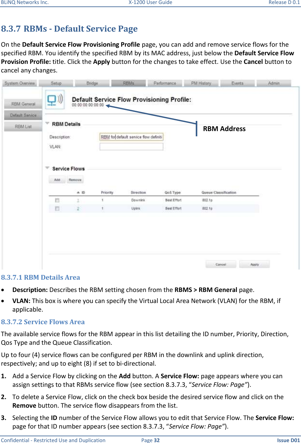 BLiNQ Networks Inc.  X-1200 User Guide  Release D 0.1  Confidential - Restricted Use and Duplication  Page 32  Issue D01     8.3.7 RBMs - Default Service Page On the Default Service Flow Provisioning Profile page, you can add and remove service flows for the specified RBM. You identify the specified RBM by its MAC address, just below the Default Service Flow Provision Profile: title. Click the Apply button for the changes to take effect. Use the Cancel button to cancel any changes.  8.3.7.1 RBM Details Area  Description: Describes the RBM setting chosen from the RBMS &gt; RBM General page.  VLAN: This box is where you can specify the Virtual Local Area Network (VLAN) for the RBM, if applicable. 8.3.7.2 Service Flows Area The available service flows for the RBM appear in this list detailing the ID number, Priority, Direction, Qos Type and the Queue Classification. Up to four (4) service flows can be configured per RBM in the downlink and uplink direction, respectively; and up to eight (8) if set to bi-directional. 1. Add a Service Flow by clicking on the Add button. A Service Flow: page appears where you can assign settings to that RBMs service flow (see section 8.3.7.3, “Service Flow: Page”). 2. To delete a Service Flow, click on the check box beside the desired service flow and click on the Remove button. The service flow disappears from the list. 3. Selecting the ID number of the Service Flow allows you to edit that Service Flow. The Service Flow: page for that ID number appears (see section 8.3.7.3, “Service Flow: Page”). RBM Address 