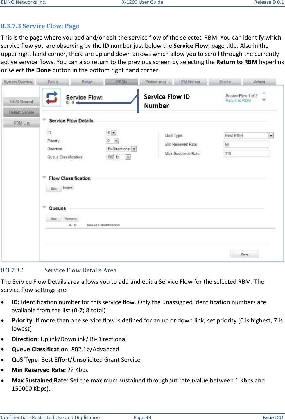 BLiNQ Networks Inc.  X-1200 User Guide  Release D 0.1  Confidential - Restricted Use and Duplication  Page 33  Issue D01     8.3.7.3 Service Flow: Page This is the page where you add and/or edit the service flow of the selected RBM. You can identify which service flow you are observing by the ID number just below the Service Flow: page title. Also in the upper right hand corner, there are up and down arrows which allow you to scroll through the currently active service flows. You can also return to the previous screen by selecting the Return to RBM hyperlink or select the Done button in the bottom right hand corner.  8.3.7.3.1 Service Flow Details Area The Service Flow Details area allows you to add and edit a Service Flow for the selected RBM. The service flow settings are:  ID: Identification number for this service flow. Only the unassigned identification numbers are available from the list (0-7; 8 total)  Priority: If more than one service flow is defined for an up or down link, set priority (0 is highest, 7 is lowest)  Direction: Uplink/Downlink/ Bi-Directional  Queue Classification: 802.1p/Advanced  QoS Type: Best Effort/Unsolicited Grant Service   Min Reserved Rate: ?? Kbps  Max Sustained Rate: Set the maximum sustained throughput rate (value between 1 Kbps and 150000 Kbps). Service Flow ID Number 