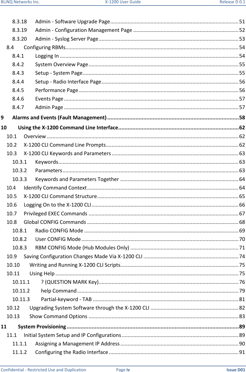 BLiNQ Networks Inc.  X-1200 User Guide  Release D 0.1  Confidential - Restricted Use and Duplication  Page iv  Issue D01    8.3.18  Admin - Software Upgrade Page ......................................................................................... 51 8.3.19  Admin - Configuration Management Page ......................................................................... 52 8.3.20  Admin - Syslog Server Page ................................................................................................. 53 8.4  Configuring RBMs ........................................................................................................................ 54 8.4.1  Logging In ............................................................................................................................ 54 8.4.2  System Overview Page ........................................................................................................ 55 8.4.3  Setup - System Page ............................................................................................................ 55 8.4.4  Setup - Radio Interface Page ............................................................................................... 56 8.4.5  Performance Page ............................................................................................................... 56 8.4.6  Events Page ......................................................................................................................... 57 8.4.7  Admin Page ......................................................................................................................... 57 9 Alarms and Events (Fault Management) .................................................................................... 58 10 Using the X-1200 Command Line Interface ............................................................................. 62 10.1  Overview ..................................................................................................................................... 62 10.2  X-1200 CLI Command Line Prompts ............................................................................................ 62 10.3  X-1200 CLI Keywords and Parameters ........................................................................................ 63 10.3.1  Keywords ............................................................................................................................. 63 10.3.2  Parameters .......................................................................................................................... 63 10.3.3  Keywords and Parameters Together .................................................................................. 64 10.4  Identify Command Context ......................................................................................................... 64 10.5  X-1200 CLI Command Structure .................................................................................................. 65 10.6  Logging On to the X-1200 CLI ...................................................................................................... 66 10.7  Privileged EXEC Commands ........................................................................................................ 67 10.8  Global CONFIG Commands ......................................................................................................... 68 10.8.1  Radio CONFIG Mode ........................................................................................................... 69 10.8.2  User CONFIG Mode ............................................................................................................. 70 10.8.3  RBM CONFIG Mode (Hub Modules Only) ........................................................................... 71 10.9  Saving Configuration Changes Made Via X-1200 CLI .................................................................. 74 10.10  Writing and Running X-1200 CLI Scripts.................................................................................. 75 10.11  Using Help ............................................................................................................................... 75 10.11.1  ? (QUESTION MARK Key) ................................................................................................. 76 10.11.2  help Command ................................................................................................................ 79 10.11.3  Partial-keyword - TAB ..................................................................................................... 81 10.12  Upgrading System Software through the X-1200 CLI ............................................................. 82 10.13  Show Command Options ........................................................................................................ 83 11 System Provisioning .............................................................................................................. 89 11.1  Initial System Setup and IP Configurations ................................................................................. 89 11.1.1  Assigning a Management IP Address .................................................................................. 90 11.1.2  Configuring the Radio Interface .......................................................................................... 91 