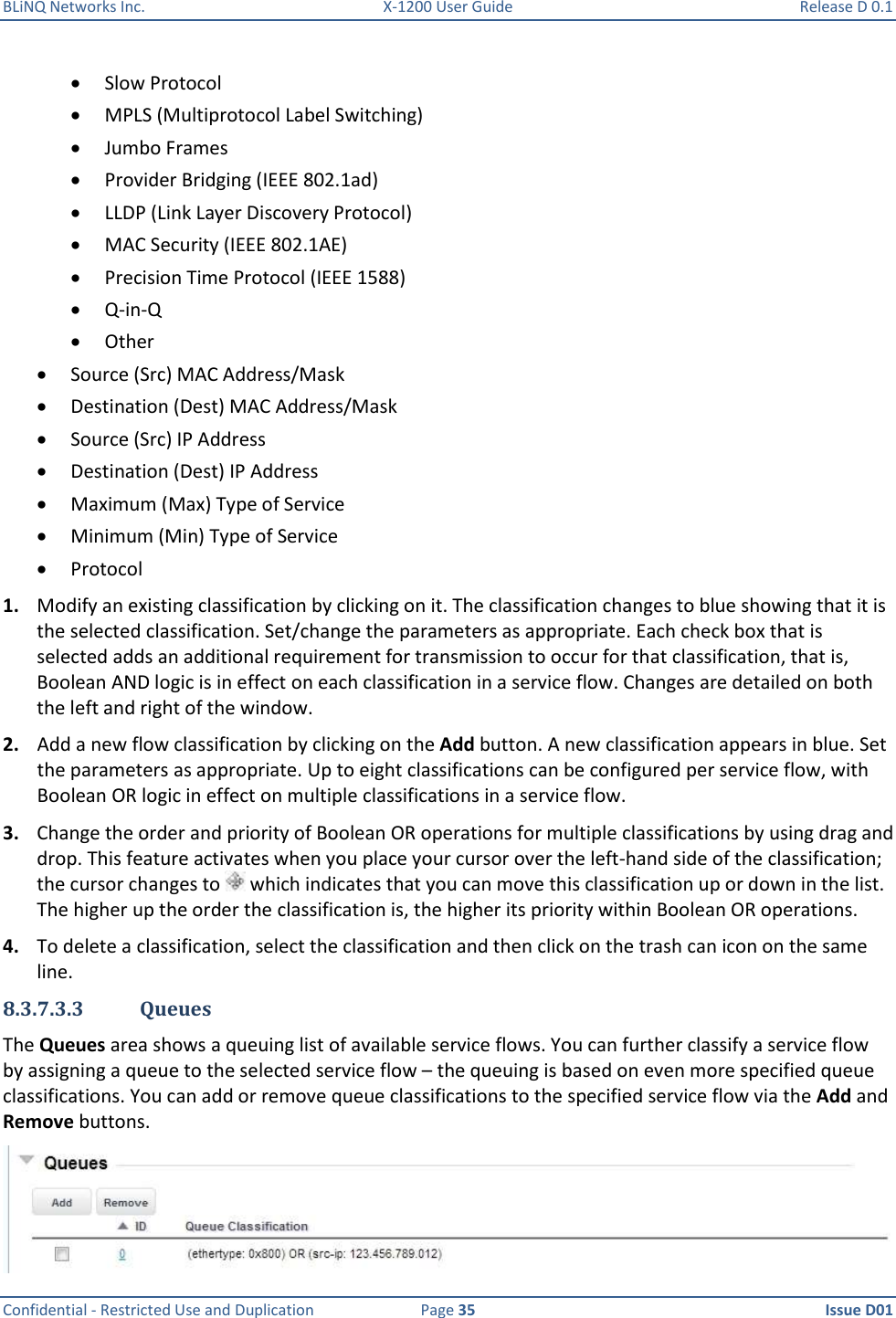 BLiNQ Networks Inc.  X-1200 User Guide  Release D 0.1  Confidential - Restricted Use and Duplication  Page 35  Issue D01      Slow Protocol  MPLS (Multiprotocol Label Switching)  Jumbo Frames  Provider Bridging (IEEE 802.1ad)  LLDP (Link Layer Discovery Protocol)  MAC Security (IEEE 802.1AE)  Precision Time Protocol (IEEE 1588)  Q-in-Q  Other  Source (Src) MAC Address/Mask  Destination (Dest) MAC Address/Mask  Source (Src) IP Address  Destination (Dest) IP Address  Maximum (Max) Type of Service  Minimum (Min) Type of Service  Protocol 1. Modify an existing classification by clicking on it. The classification changes to blue showing that it is the selected classification. Set/change the parameters as appropriate. Each check box that is selected adds an additional requirement for transmission to occur for that classification, that is, Boolean AND logic is in effect on each classification in a service flow. Changes are detailed on both the left and right of the window. 2. Add a new flow classification by clicking on the Add button. A new classification appears in blue. Set the parameters as appropriate. Up to eight classifications can be configured per service flow, with Boolean OR logic in effect on multiple classifications in a service flow.  3. Change the order and priority of Boolean OR operations for multiple classifications by using drag and drop. This feature activates when you place your cursor over the left-hand side of the classification; the cursor changes to   which indicates that you can move this classification up or down in the list. The higher up the order the classification is, the higher its priority within Boolean OR operations. 4. To delete a classification, select the classification and then click on the trash can icon on the same line. 8.3.7.3.3 Queues The Queues area shows a queuing list of available service flows. You can further classify a service flow by assigning a queue to the selected service flow – the queuing is based on even more specified queue classifications. You can add or remove queue classifications to the specified service flow via the Add and Remove buttons.   