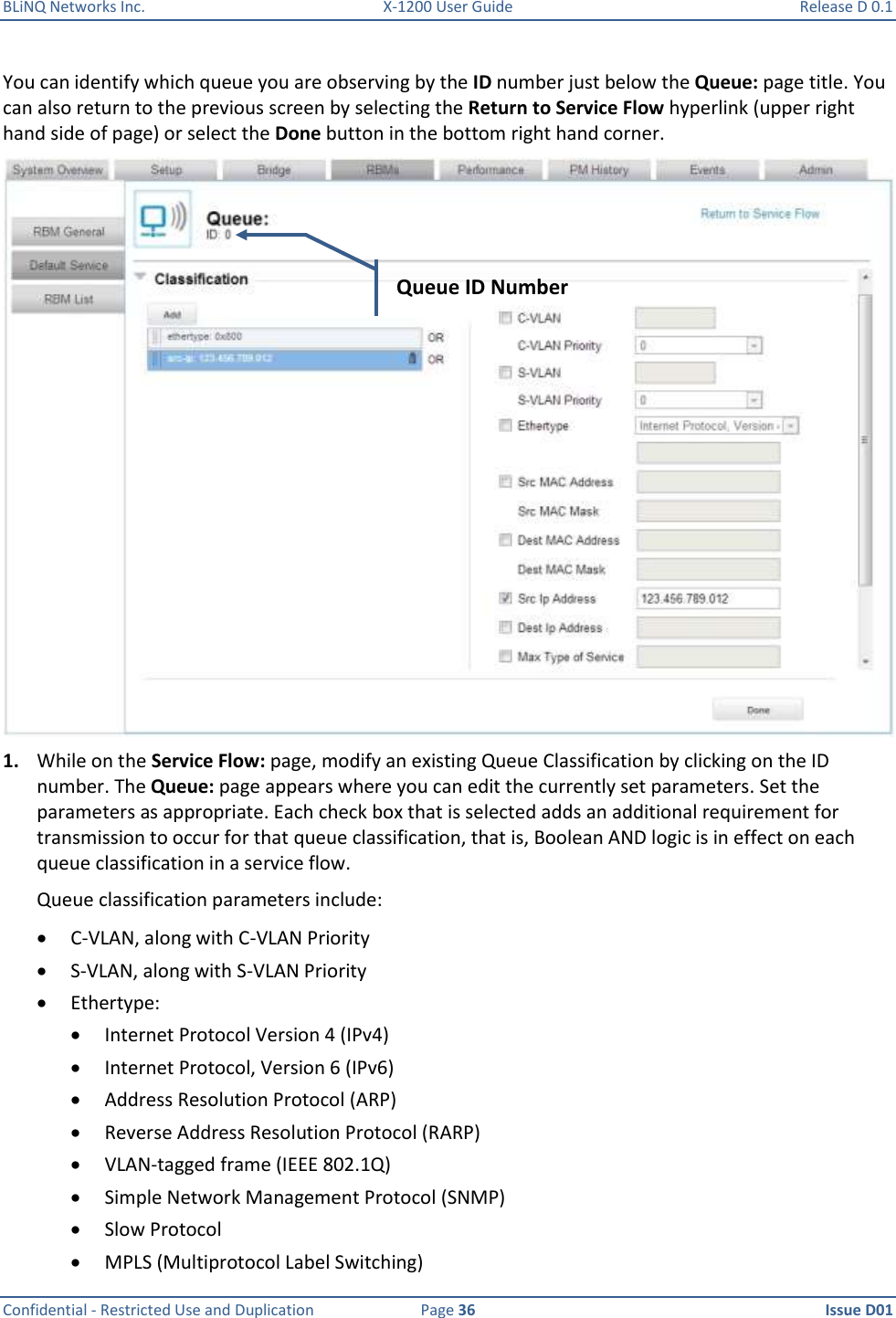 BLiNQ Networks Inc.  X-1200 User Guide  Release D 0.1  Confidential - Restricted Use and Duplication  Page 36  Issue D01     You can identify which queue you are observing by the ID number just below the Queue: page title. You can also return to the previous screen by selecting the Return to Service Flow hyperlink (upper right hand side of page) or select the Done button in the bottom right hand corner.  1. While on the Service Flow: page, modify an existing Queue Classification by clicking on the ID number. The Queue: page appears where you can edit the currently set parameters. Set the parameters as appropriate. Each check box that is selected adds an additional requirement for transmission to occur for that queue classification, that is, Boolean AND logic is in effect on each queue classification in a service flow.  Queue classification parameters include:  C-VLAN, along with C-VLAN Priority  S-VLAN, along with S-VLAN Priority  Ethertype:   Internet Protocol Version 4 (IPv4)  Internet Protocol, Version 6 (IPv6)  Address Resolution Protocol (ARP)  Reverse Address Resolution Protocol (RARP)  VLAN-tagged frame (IEEE 802.1Q)  Simple Network Management Protocol (SNMP)  Slow Protocol  MPLS (Multiprotocol Label Switching) Queue ID Number 