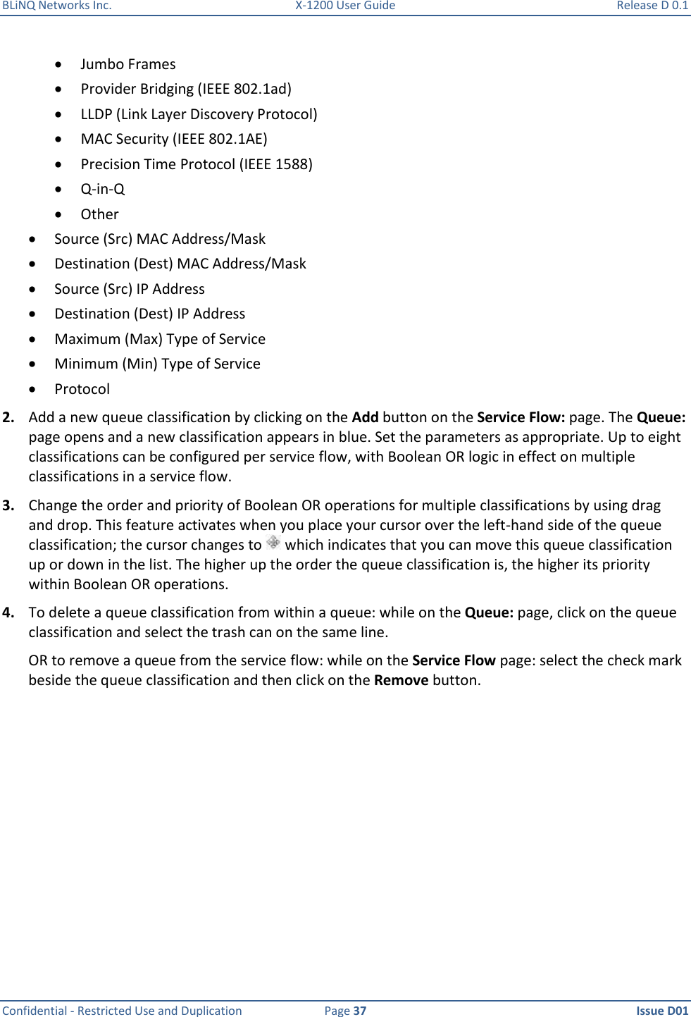 BLiNQ Networks Inc.  X-1200 User Guide  Release D 0.1  Confidential - Restricted Use and Duplication  Page 37  Issue D01      Jumbo Frames  Provider Bridging (IEEE 802.1ad)  LLDP (Link Layer Discovery Protocol)  MAC Security (IEEE 802.1AE)  Precision Time Protocol (IEEE 1588)  Q-in-Q  Other  Source (Src) MAC Address/Mask  Destination (Dest) MAC Address/Mask  Source (Src) IP Address  Destination (Dest) IP Address  Maximum (Max) Type of Service  Minimum (Min) Type of Service  Protocol 2. Add a new queue classification by clicking on the Add button on the Service Flow: page. The Queue: page opens and a new classification appears in blue. Set the parameters as appropriate. Up to eight classifications can be configured per service flow, with Boolean OR logic in effect on multiple classifications in a service flow.  3. Change the order and priority of Boolean OR operations for multiple classifications by using drag and drop. This feature activates when you place your cursor over the left-hand side of the queue classification; the cursor changes to   which indicates that you can move this queue classification up or down in the list. The higher up the order the queue classification is, the higher its priority within Boolean OR operations. 4. To delete a queue classification from within a queue: while on the Queue: page, click on the queue classification and select the trash can on the same line. OR to remove a queue from the service flow: while on the Service Flow page: select the check mark beside the queue classification and then click on the Remove button. 