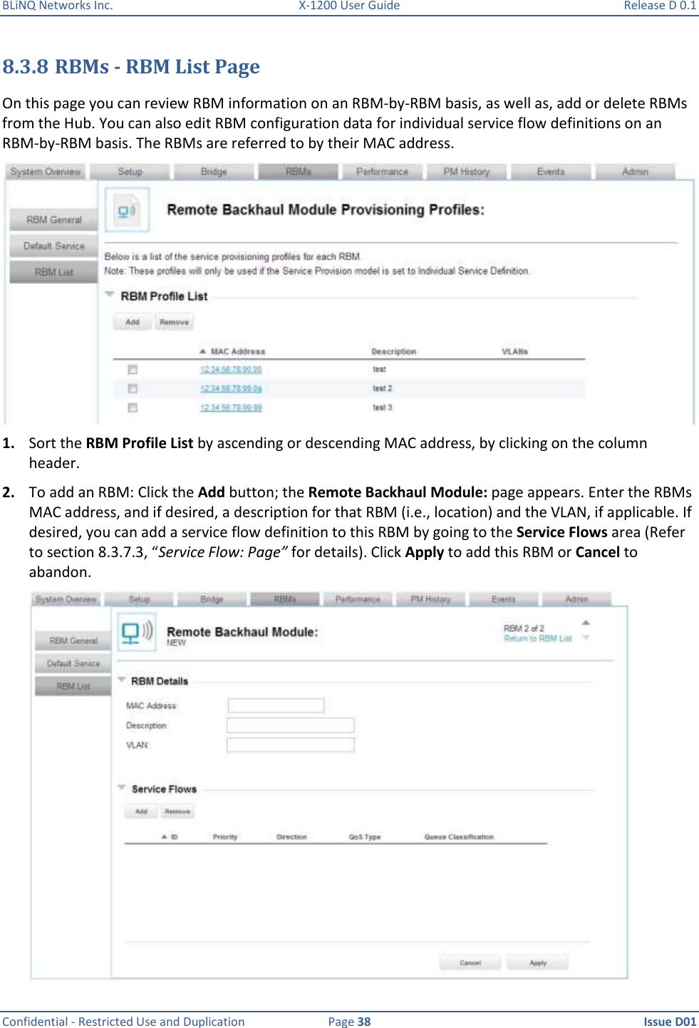 BLiNQ Networks Inc.  X-1200 User Guide  Release D 0.1  Confidential - Restricted Use and Duplication  Page 38  Issue D01     8.3.8 RBMs - RBM List Page On this page you can review RBM information on an RBM-by-RBM basis, as well as, add or delete RBMs from the Hub. You can also edit RBM configuration data for individual service flow definitions on an RBM-by-RBM basis. The RBMs are referred to by their MAC address.   1. Sort the RBM Profile List by ascending or descending MAC address, by clicking on the column header. 2. To add an RBM: Click the Add button; the Remote Backhaul Module: page appears. Enter the RBMs MAC address, and if desired, a description for that RBM (i.e., location) and the VLAN, if applicable. If desired, you can add a service flow definition to this RBM by going to the Service Flows area (Refer to section 8.3.7.3, “Service Flow: Page” for details). Click Apply to add this RBM or Cancel to abandon.   