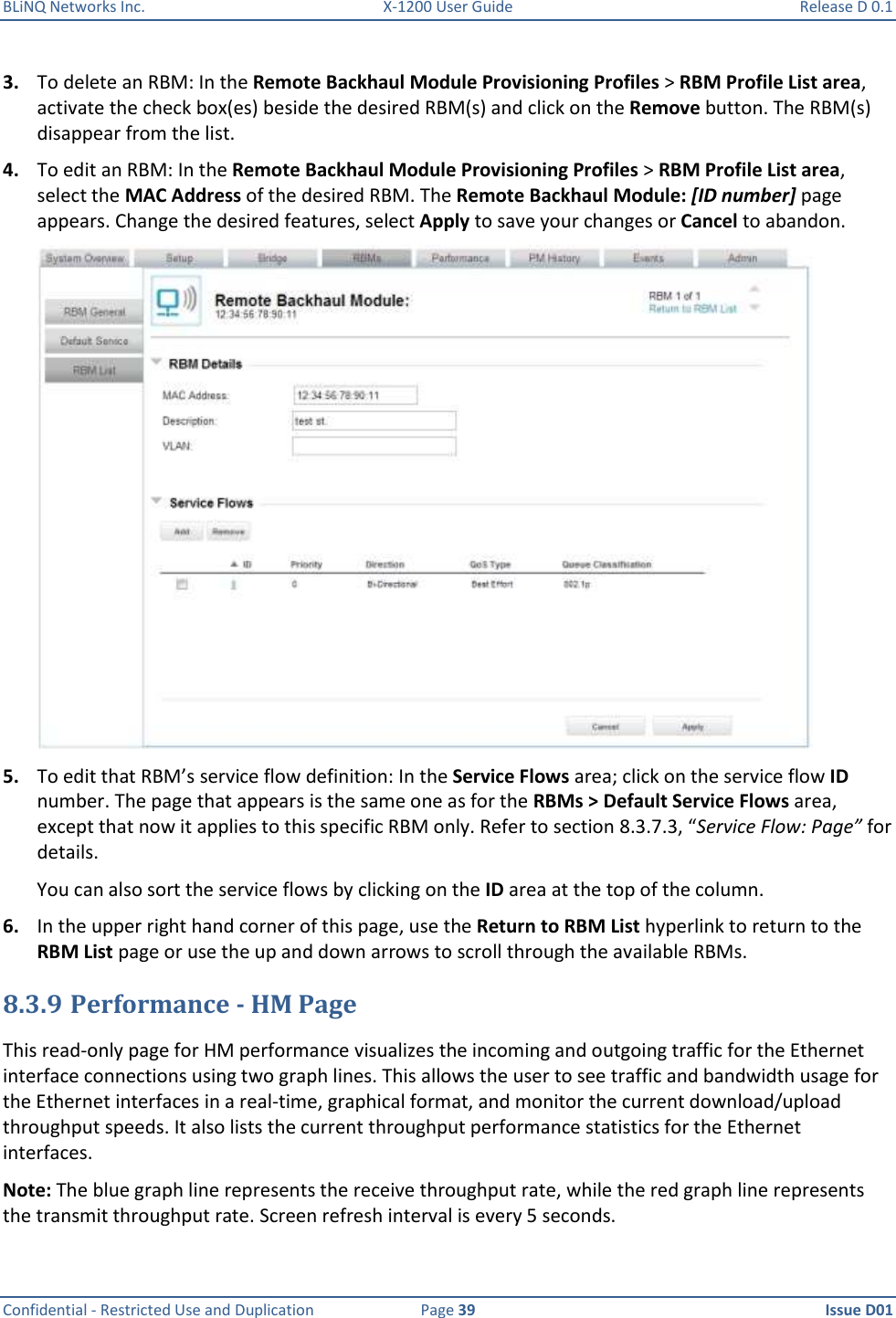 BLiNQ Networks Inc.  X-1200 User Guide  Release D 0.1  Confidential - Restricted Use and Duplication  Page 39  Issue D01     3. To delete an RBM: In the Remote Backhaul Module Provisioning Profiles &gt; RBM Profile List area, activate the check box(es) beside the desired RBM(s) and click on the Remove button. The RBM(s) disappear from the list. 4. To edit an RBM: In the Remote Backhaul Module Provisioning Profiles &gt; RBM Profile List area, select the MAC Address of the desired RBM. The Remote Backhaul Module: [ID number] page appears. Change the desired features, select Apply to save your changes or Cancel to abandon.  5. To edit that RBM’s service flow definition: In the Service Flows area; click on the service flow ID number. The page that appears is the same one as for the RBMs &gt; Default Service Flows area, except that now it applies to this specific RBM only. Refer to section 8.3.7.3, “Service Flow: Page” for details.  You can also sort the service flows by clicking on the ID area at the top of the column. 6. In the upper right hand corner of this page, use the Return to RBM List hyperlink to return to the RBM List page or use the up and down arrows to scroll through the available RBMs. 8.3.9 Performance - HM Page This read-only page for HM performance visualizes the incoming and outgoing traffic for the Ethernet interface connections using two graph lines. This allows the user to see traffic and bandwidth usage for the Ethernet interfaces in a real-time, graphical format, and monitor the current download/upload throughput speeds. It also lists the current throughput performance statistics for the Ethernet interfaces.  Note: The blue graph line represents the receive throughput rate, while the red graph line represents the transmit throughput rate. Screen refresh interval is every 5 seconds.   