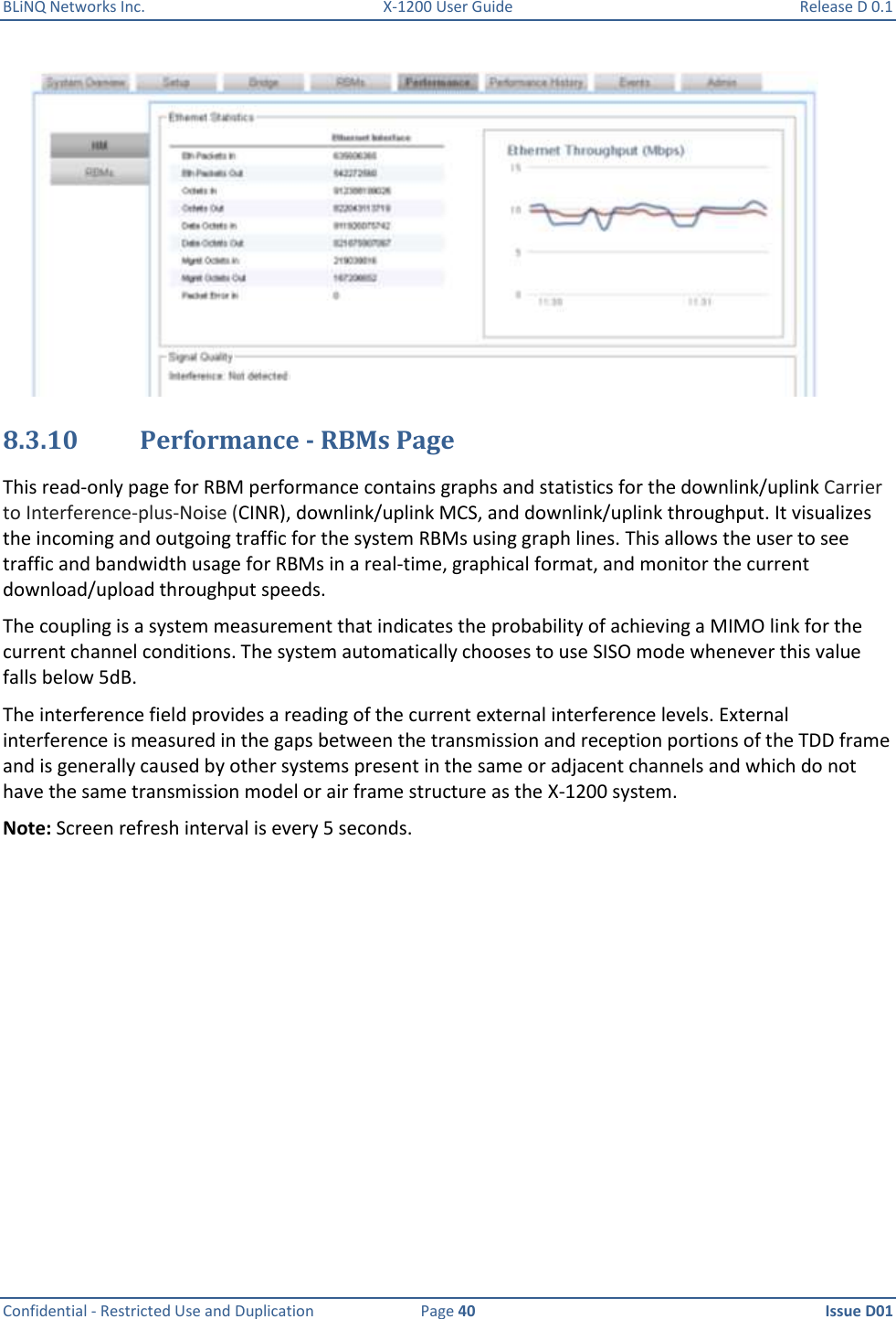 BLiNQ Networks Inc.  X-1200 User Guide  Release D 0.1  Confidential - Restricted Use and Duplication  Page 40  Issue D01      8.3.10 Performance - RBMs Page This read-only page for RBM performance contains graphs and statistics for the downlink/uplink Carrier to Interference-plus-Noise (CINR), downlink/uplink MCS, and downlink/uplink throughput. It visualizes the incoming and outgoing traffic for the system RBMs using graph lines. This allows the user to see traffic and bandwidth usage for RBMs in a real-time, graphical format, and monitor the current download/upload throughput speeds.  The coupling is a system measurement that indicates the probability of achieving a MIMO link for the current channel conditions. The system automatically chooses to use SISO mode whenever this value falls below 5dB. The interference field provides a reading of the current external interference levels. External interference is measured in the gaps between the transmission and reception portions of the TDD frame and is generally caused by other systems present in the same or adjacent channels and which do not have the same transmission model or air frame structure as the X-1200 system. Note: Screen refresh interval is every 5 seconds.   