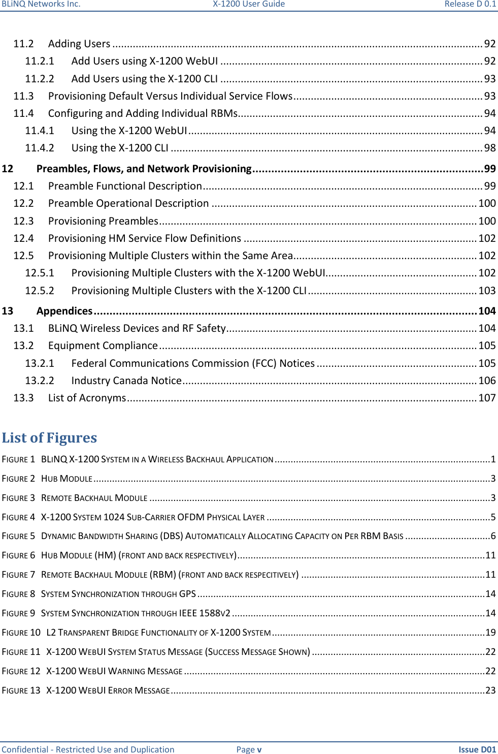 BLiNQ Networks Inc.  X-1200 User Guide  Release D 0.1  Confidential - Restricted Use and Duplication  Page v  Issue D01    11.2  Adding Users ............................................................................................................................... 92 11.2.1  Add Users using X-1200 WebUI .......................................................................................... 92 11.2.2  Add Users using the X-1200 CLI .......................................................................................... 93 11.3  Provisioning Default Versus Individual Service Flows ................................................................. 93 11.4  Configuring and Adding Individual RBMs .................................................................................... 94 11.4.1  Using the X-1200 WebUI ..................................................................................................... 94 11.4.2  Using the X-1200 CLI ........................................................................................................... 98 12 Preambles, Flows, and Network Provisioning ......................................................................... 99 12.1  Preamble Functional Description ................................................................................................ 99 12.2  Preamble Operational Description ........................................................................................... 100 12.3  Provisioning Preambles ............................................................................................................. 100 12.4  Provisioning HM Service Flow Definitions ................................................................................ 102 12.5  Provisioning Multiple Clusters within the Same Area............................................................... 102 12.5.1  Provisioning Multiple Clusters with the X-1200 WebUI.................................................... 102 12.5.2  Provisioning Multiple Clusters with the X-1200 CLI .......................................................... 103 13 Appendices ......................................................................................................................... 104 13.1  BLiNQ Wireless Devices and RF Safety ...................................................................................... 104 13.2  Equipment Compliance ............................................................................................................. 105 13.2.1  Federal Communications Commission (FCC) Notices ....................................................... 105 13.2.2  Industry Canada Notice ..................................................................................................... 106 13.3  List of Acronyms ........................................................................................................................ 107  List of Figures FIGURE 1   BLINQ X-1200 SYSTEM IN A WIRELESS BACKHAUL APPLICATION ................................................................................. 1 FIGURE 2   HUB MODULE ..................................................................................................................................................... 3 FIGURE 3   REMOTE BACKHAUL MODULE ................................................................................................................................ 3 FIGURE 4   X-1200 SYSTEM 1024 SUB-CARRIER OFDM PHYSICAL LAYER .................................................................................... 5 FIGURE 5   DYNAMIC BANDWIDTH SHARING (DBS) AUTOMATICALLY ALLOCATING CAPACITY ON PER RBM BASIS ................................ 6 FIGURE 6   HUB MODULE (HM) (FRONT AND BACK RESPECTIVELY) ............................................................................................. 11 FIGURE 7   REMOTE BACKHAUL MODULE (RBM) (FRONT AND BACK RESPECITIVELY) ..................................................................... 11 FIGURE 8   SYSTEM SYNCHRONIZATION THROUGH GPS ............................................................................................................ 14 FIGURE 9   SYSTEM SYNCHRONIZATION THROUGH IEEE 1588V2 ............................................................................................... 14 FIGURE 10   L2 TRANSPARENT BRIDGE FUNCTIONALITY OF X-1200 SYSTEM ................................................................................ 19 FIGURE 11   X-1200 WEBUI SYSTEM STATUS MESSAGE (SUCCESS MESSAGE SHOWN) ................................................................. 22 FIGURE 12   X-1200 WEBUI WARNING MESSAGE ................................................................................................................. 22 FIGURE 13   X-1200 WEBUI ERROR MESSAGE ...................................................................................................................... 23 