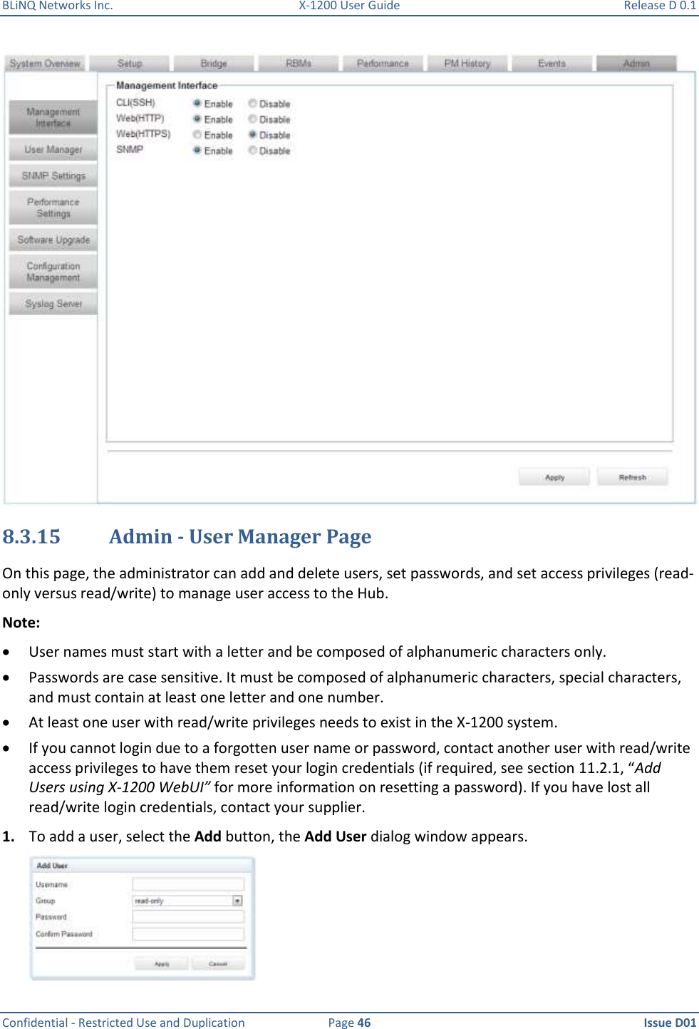 BLiNQ Networks Inc.  X-1200 User Guide  Release D 0.1  Confidential - Restricted Use and Duplication  Page 46  Issue D01      8.3.15 Admin - User Manager Page On this page, the administrator can add and delete users, set passwords, and set access privileges (read-only versus read/write) to manage user access to the Hub.  Note:  User names must start with a letter and be composed of alphanumeric characters only.   Passwords are case sensitive. It must be composed of alphanumeric characters, special characters, and must contain at least one letter and one number.   At least one user with read/write privileges needs to exist in the X-1200 system.  If you cannot login due to a forgotten user name or password, contact another user with read/write access privileges to have them reset your login credentials (if required, see section 11.2.1, “Add Users using X-1200 WebUI” for more information on resetting a password). If you have lost all read/write login credentials, contact your supplier.  1. To add a user, select the Add button, the Add User dialog window appears.  