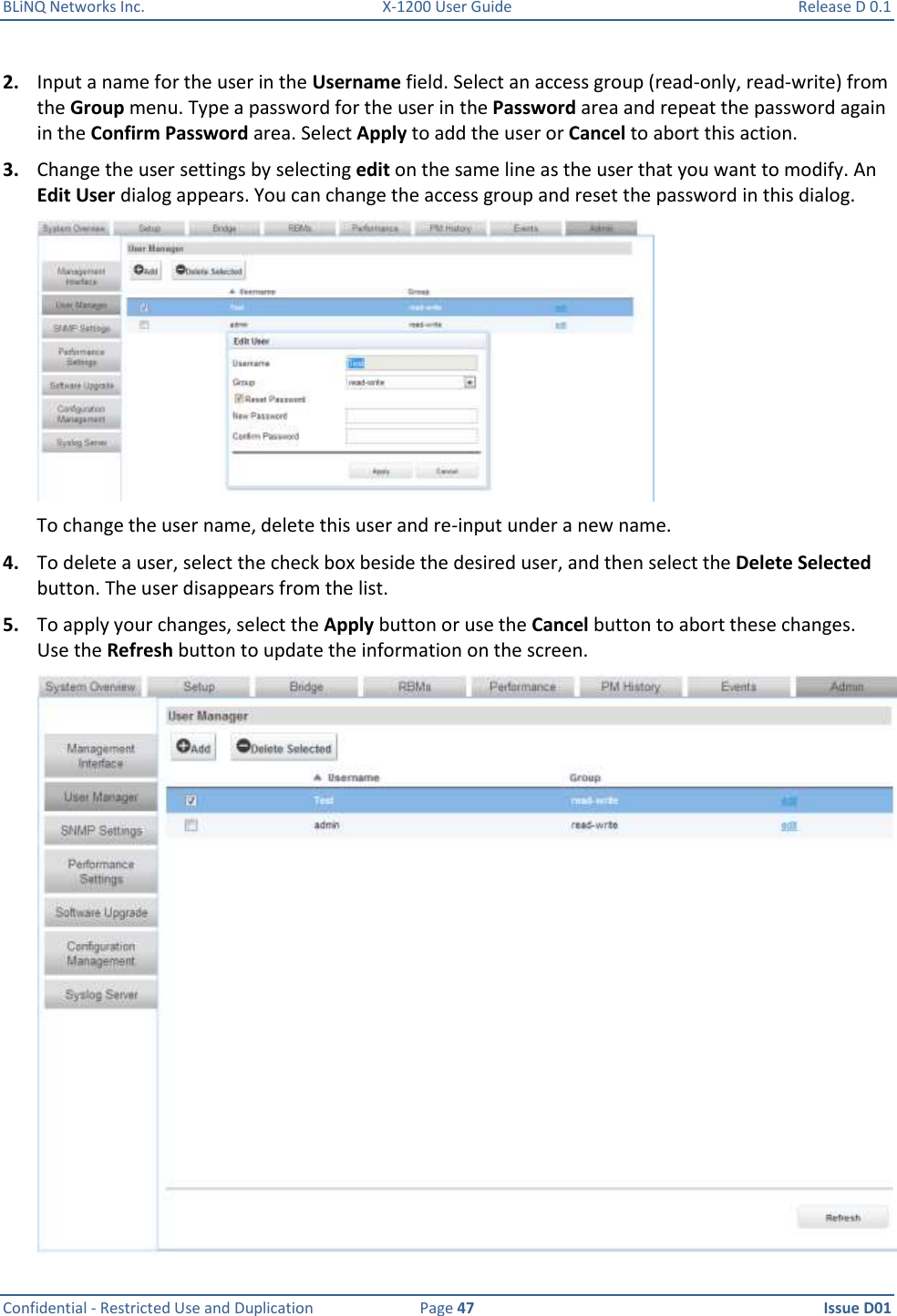 BLiNQ Networks Inc.  X-1200 User Guide  Release D 0.1  Confidential - Restricted Use and Duplication  Page 47  Issue D01     2. Input a name for the user in the Username field. Select an access group (read-only, read-write) from the Group menu. Type a password for the user in the Password area and repeat the password again in the Confirm Password area. Select Apply to add the user or Cancel to abort this action. 3. Change the user settings by selecting edit on the same line as the user that you want to modify. An Edit User dialog appears. You can change the access group and reset the password in this dialog.   To change the user name, delete this user and re-input under a new name. 4. To delete a user, select the check box beside the desired user, and then select the Delete Selected button. The user disappears from the list. 5. To apply your changes, select the Apply button or use the Cancel button to abort these changes. Use the Refresh button to update the information on the screen.  