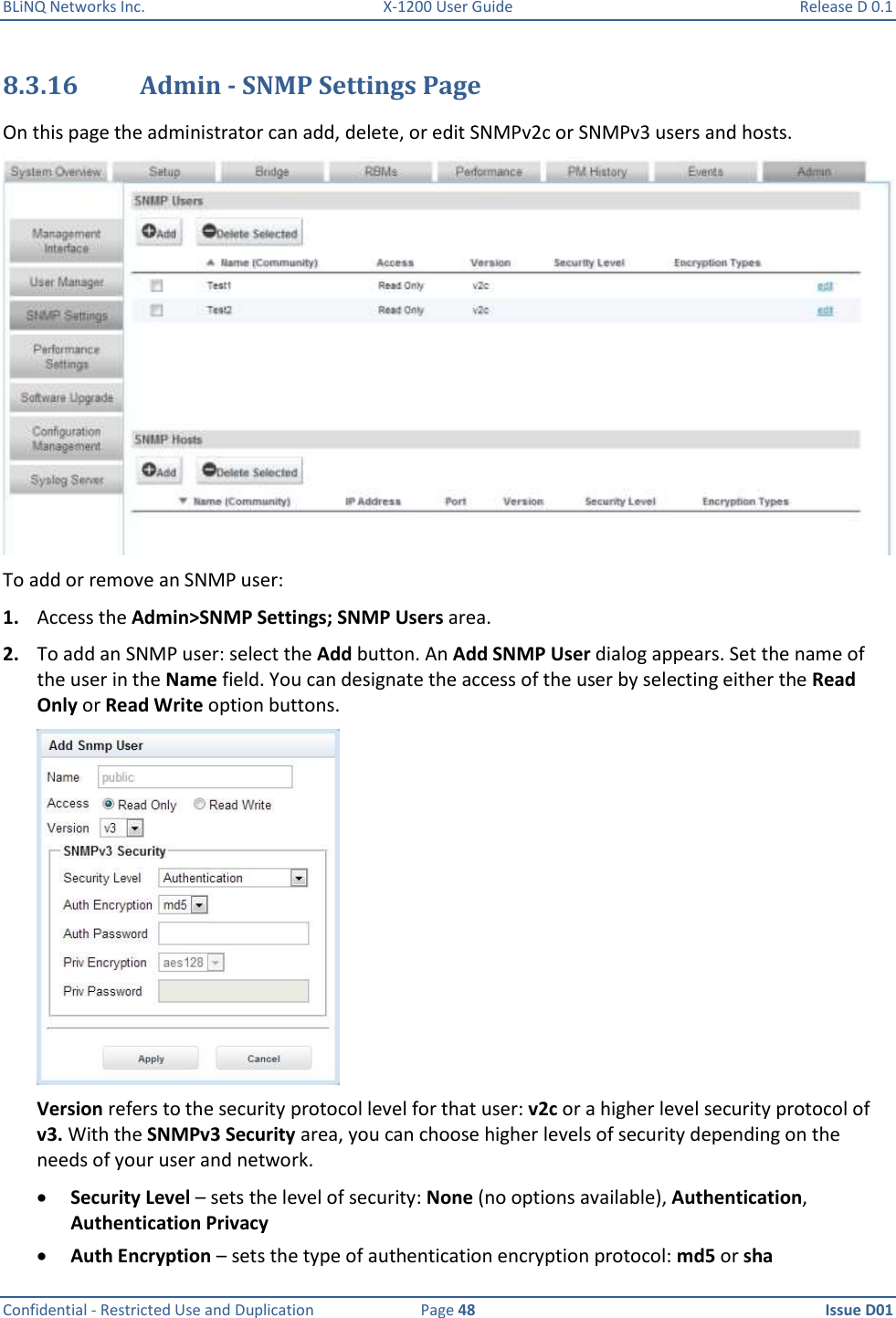 BLiNQ Networks Inc.  X-1200 User Guide  Release D 0.1  Confidential - Restricted Use and Duplication  Page 48  Issue D01     8.3.16 Admin - SNMP Settings Page On this page the administrator can add, delete, or edit SNMPv2c or SNMPv3 users and hosts.   To add or remove an SNMP user: 1. Access the Admin&gt;SNMP Settings; SNMP Users area. 2. To add an SNMP user: select the Add button. An Add SNMP User dialog appears. Set the name of the user in the Name field. You can designate the access of the user by selecting either the Read Only or Read Write option buttons.  Version refers to the security protocol level for that user: v2c or a higher level security protocol of v3. With the SNMPv3 Security area, you can choose higher levels of security depending on the needs of your user and network.  Security Level – sets the level of security: None (no options available), Authentication, Authentication Privacy  Auth Encryption – sets the type of authentication encryption protocol: md5 or sha 