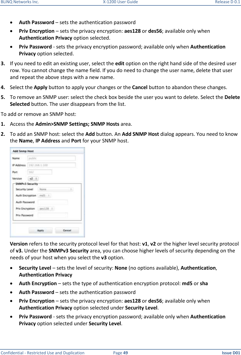 BLiNQ Networks Inc.  X-1200 User Guide  Release D 0.1  Confidential - Restricted Use and Duplication  Page 49  Issue D01      Auth Password – sets the authentication password  Priv Encryption – sets the privacy encryption: aes128 or des56; available only when Authentication Privacy option selected.  Priv Password - sets the privacy encryption password; available only when Authentication Privacy option selected. 3. If you need to edit an existing user, select the edit option on the right hand side of the desired user row. You cannot change the name field. If you do need to change the user name, delete that user and repeat the above steps with a new name.  4. Select the Apply button to apply your changes or the Cancel button to abandon these changes. 5. To remove an SNMP user: select the check box beside the user you want to delete. Select the Delete Selected button. The user disappears from the list. To add or remove an SNMP host: 1. Access the Admin&gt;SNMP Settings; SNMP Hosts area. 2. To add an SNMP host: select the Add button. An Add SNMP Host dialog appears. You need to know the Name, IP Address and Port for your SNMP host.  Version refers to the security protocol level for that host: v1, v2 or the higher level security protocol of v3. Under the SNMPv3 Security area, you can choose higher levels of security depending on the needs of your host when you select the v3 option.  Security Level – sets the level of security: None (no options available), Authentication, Authentication Privacy  Auth Encryption – sets the type of authentication encryption protocol: md5 or sha  Auth Password – sets the authentication password  Priv Encryption – sets the privacy encryption: aes128 or des56; available only when Authentication Privacy option selected under Security Level.  Priv Password - sets the privacy encryption password; available only when Authentication Privacy option selected under Security Level. 