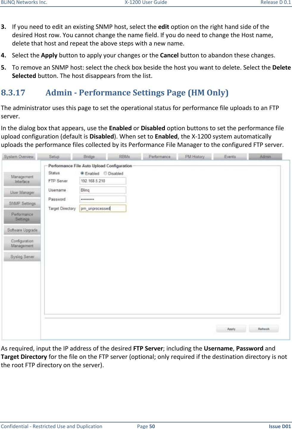 BLiNQ Networks Inc.  X-1200 User Guide  Release D 0.1  Confidential - Restricted Use and Duplication  Page 50  Issue D01     3. If you need to edit an existing SNMP host, select the edit option on the right hand side of the desired Host row. You cannot change the name field. If you do need to change the Host name, delete that host and repeat the above steps with a new name. 4. Select the Apply button to apply your changes or the Cancel button to abandon these changes. 5. To remove an SNMP host: select the check box beside the host you want to delete. Select the Delete Selected button. The host disappears from the list. 8.3.17 Admin - Performance Settings Page (HM Only) The administrator uses this page to set the operational status for performance file uploads to an FTP server. In the dialog box that appears, use the Enabled or Disabled option buttons to set the performance file upload configuration (default is Disabled). When set to Enabled, the X-1200 system automatically uploads the performance files collected by its Performance File Manager to the configured FTP server.   As required, input the IP address of the desired FTP Server; including the Username, Password and Target Directory for the file on the FTP server (optional; only required if the destination directory is not the root FTP directory on the server). 