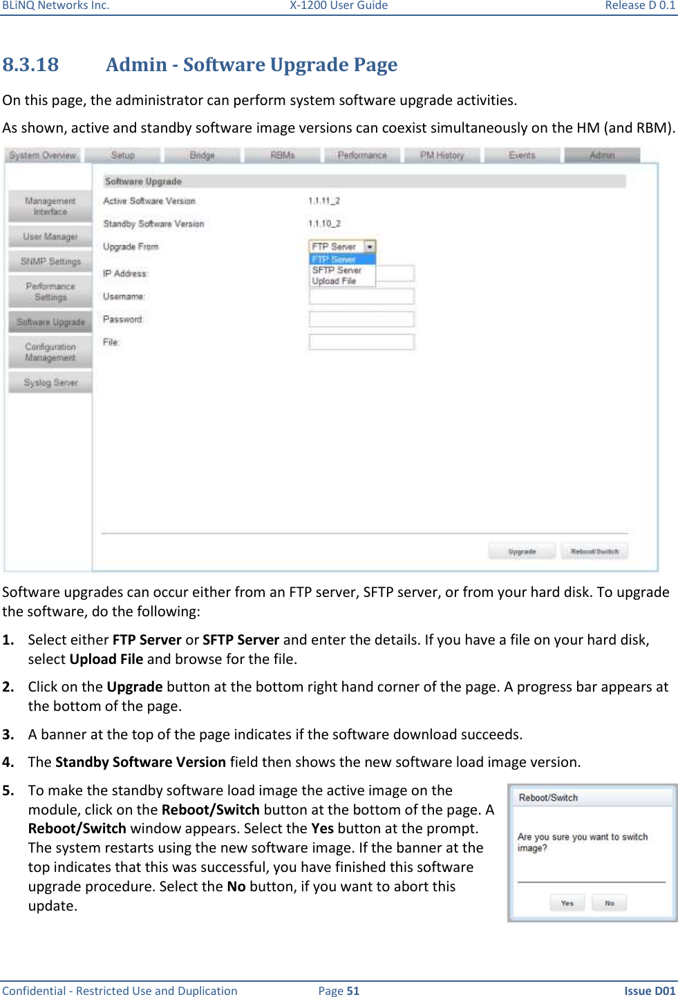 BLiNQ Networks Inc.  X-1200 User Guide  Release D 0.1  Confidential - Restricted Use and Duplication  Page 51  Issue D01     8.3.18 Admin - Software Upgrade Page On this page, the administrator can perform system software upgrade activities.  As shown, active and standby software image versions can coexist simultaneously on the HM (and RBM).  Software upgrades can occur either from an FTP server, SFTP server, or from your hard disk. To upgrade the software, do the following: 1. Select either FTP Server or SFTP Server and enter the details. If you have a file on your hard disk, select Upload File and browse for the file. 2. Click on the Upgrade button at the bottom right hand corner of the page. A progress bar appears at the bottom of the page. 3. A banner at the top of the page indicates if the software download succeeds. 4. The Standby Software Version field then shows the new software load image version. 5. To make the standby software load image the active image on the module, click on the Reboot/Switch button at the bottom of the page. A Reboot/Switch window appears. Select the Yes button at the prompt. The system restarts using the new software image. If the banner at the top indicates that this was successful, you have finished this software upgrade procedure. Select the No button, if you want to abort this update. 