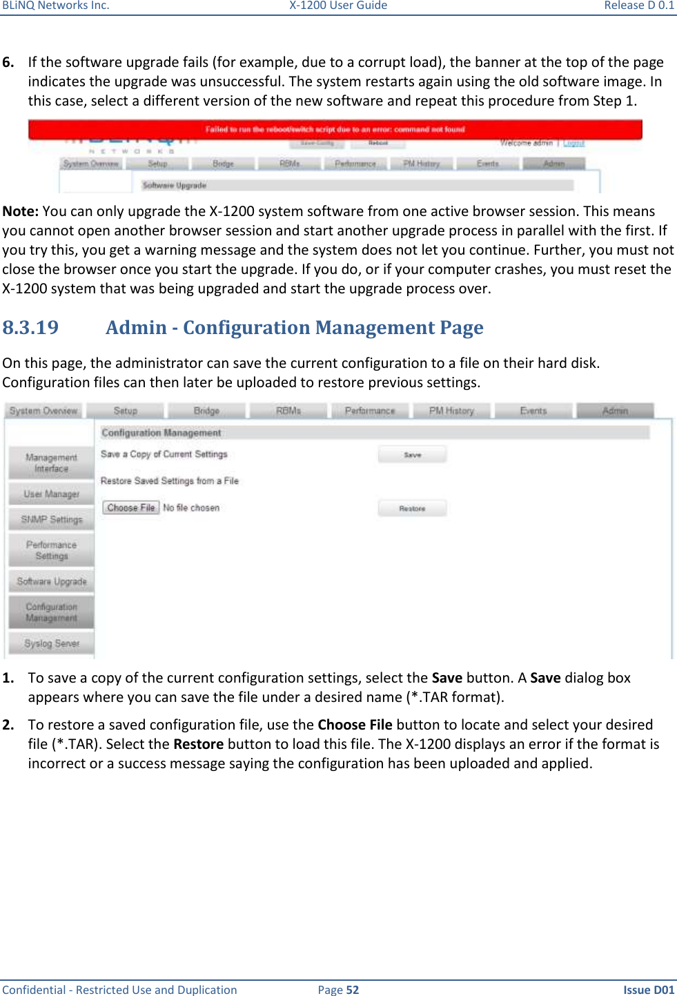 BLiNQ Networks Inc.  X-1200 User Guide  Release D 0.1  Confidential - Restricted Use and Duplication  Page 52  Issue D01     6. If the software upgrade fails (for example, due to a corrupt load), the banner at the top of the page indicates the upgrade was unsuccessful. The system restarts again using the old software image. In this case, select a different version of the new software and repeat this procedure from Step 1.  Note: You can only upgrade the X-1200 system software from one active browser session. This means you cannot open another browser session and start another upgrade process in parallel with the first. If you try this, you get a warning message and the system does not let you continue. Further, you must not close the browser once you start the upgrade. If you do, or if your computer crashes, you must reset the X-1200 system that was being upgraded and start the upgrade process over. 8.3.19 Admin - Configuration Management Page On this page, the administrator can save the current configuration to a file on their hard disk. Configuration files can then later be uploaded to restore previous settings.  1. To save a copy of the current configuration settings, select the Save button. A Save dialog box appears where you can save the file under a desired name (*.TAR format). 2. To restore a saved configuration file, use the Choose File button to locate and select your desired file (*.TAR). Select the Restore button to load this file. The X-1200 displays an error if the format is incorrect or a success message saying the configuration has been uploaded and applied. 