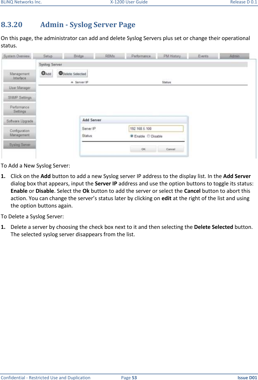 BLiNQ Networks Inc.  X-1200 User Guide  Release D 0.1  Confidential - Restricted Use and Duplication  Page 53  Issue D01     8.3.20 Admin - Syslog Server Page On this page, the administrator can add and delete Syslog Servers plus set or change their operational status.  To Add a New Syslog Server: 1. Click on the Add button to add a new Syslog server IP address to the display list. In the Add Server dialog box that appears, input the Server IP address and use the option buttons to toggle its status: Enable or Disable. Select the Ok button to add the server or select the Cancel button to abort this action. You can change the server’s status later by clicking on edit at the right of the list and using the option buttons again.  To Delete a Syslog Server: 1. Delete a server by choosing the check box next to it and then selecting the Delete Selected button. The selected syslog server disappears from the list.  