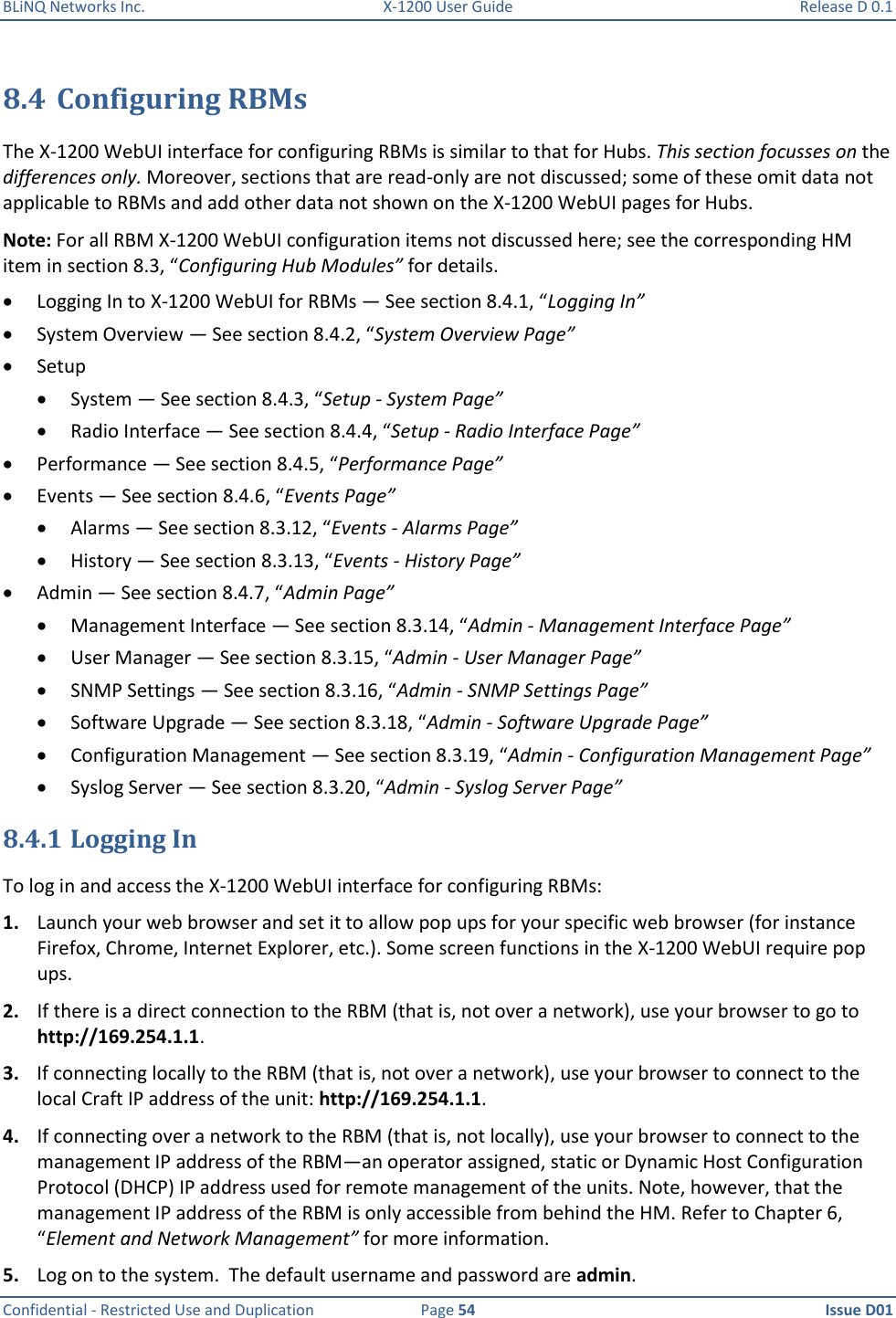 BLiNQ Networks Inc.  X-1200 User Guide  Release D 0.1  Confidential - Restricted Use and Duplication  Page 54  Issue D01     8.4 Configuring RBMs The X-1200 WebUI interface for configuring RBMs is similar to that for Hubs. This section focusses on the differences only. Moreover, sections that are read-only are not discussed; some of these omit data not applicable to RBMs and add other data not shown on the X-1200 WebUI pages for Hubs.  Note: For all RBM X-1200 WebUI configuration items not discussed here; see the corresponding HM item in section 8.3, “Configuring Hub Modules” for details.  Logging In to X-1200 WebUI for RBMs — See section 8.4.1, “Logging In”  System Overview — See section 8.4.2, “System Overview Page”  Setup  System — See section 8.4.3, “Setup - System Page”  Radio Interface — See section 8.4.4, “Setup - Radio Interface Page”  Performance — See section 8.4.5, “Performance Page”  Events — See section 8.4.6, “Events Page”  Alarms — See section 8.3.12, “Events - Alarms Page”  History — See section 8.3.13, “Events - History Page”  Admin — See section 8.4.7, “Admin Page”  Management Interface — See section 8.3.14, “Admin - Management Interface Page”  User Manager — See section 8.3.15, “Admin - User Manager Page”  SNMP Settings — See section 8.3.16, “Admin - SNMP Settings Page”  Software Upgrade — See section 8.3.18, “Admin - Software Upgrade Page”  Configuration Management — See section 8.3.19, “Admin - Configuration Management Page”  Syslog Server — See section 8.3.20, “Admin - Syslog Server Page” 8.4.1 Logging In To log in and access the X-1200 WebUI interface for configuring RBMs: 1. Launch your web browser and set it to allow pop ups for your specific web browser (for instance Firefox, Chrome, Internet Explorer, etc.). Some screen functions in the X-1200 WebUI require pop ups.  2. If there is a direct connection to the RBM (that is, not over a network), use your browser to go to http://169.254.1.1.  3. If connecting locally to the RBM (that is, not over a network), use your browser to connect to the local Craft IP address of the unit: http://169.254.1.1.  4. If connecting over a network to the RBM (that is, not locally), use your browser to connect to the management IP address of the RBM—an operator assigned, static or Dynamic Host Configuration Protocol (DHCP) IP address used for remote management of the units. Note, however, that the management IP address of the RBM is only accessible from behind the HM. Refer to Chapter 6, “Element and Network Management” for more information.  5. Log on to the system.  The default username and password are admin. 