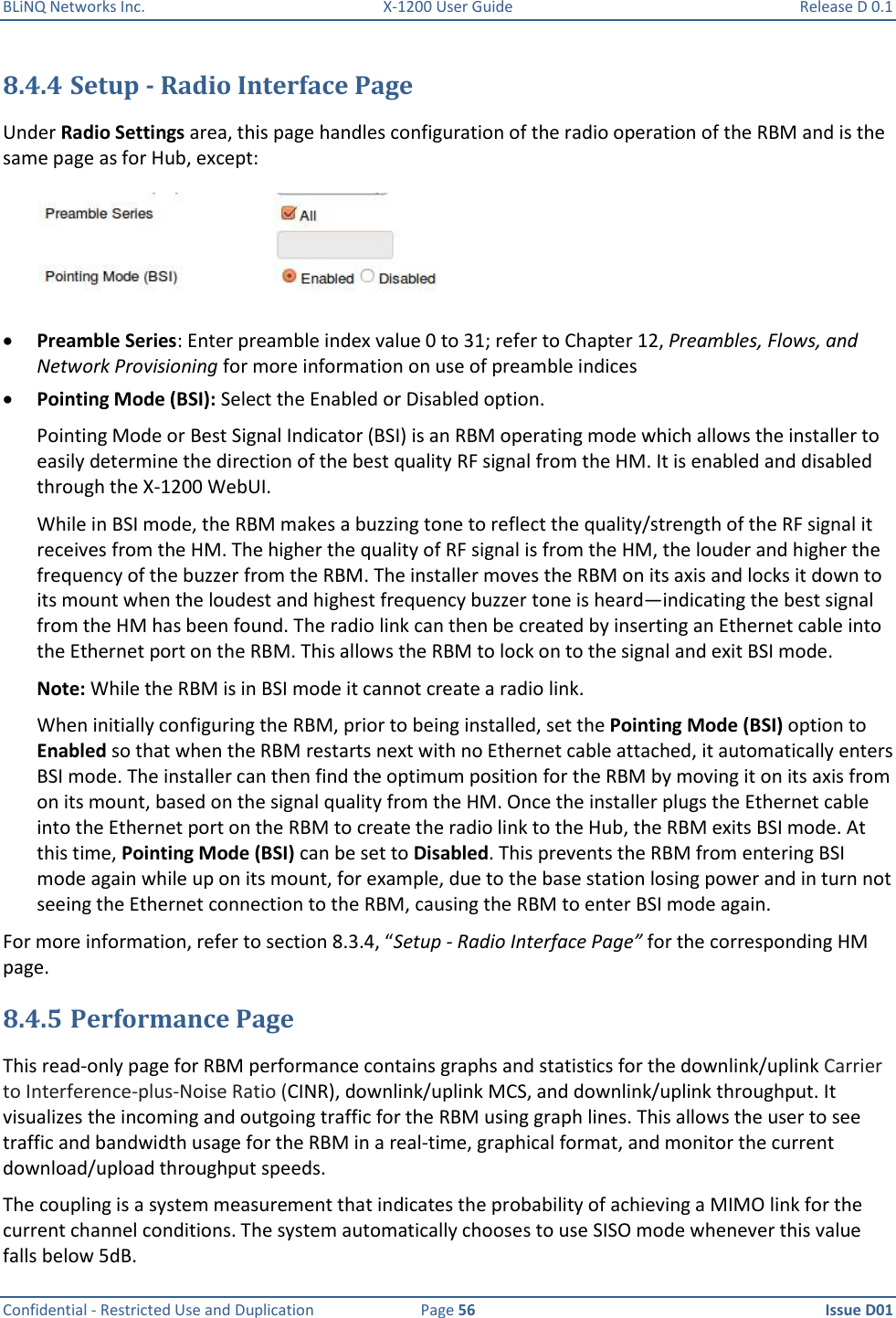 BLiNQ Networks Inc.  X-1200 User Guide  Release D 0.1  Confidential - Restricted Use and Duplication  Page 56  Issue D01     8.4.4 Setup - Radio Interface Page Under Radio Settings area, this page handles configuration of the radio operation of the RBM and is the same page as for Hub, except:   Preamble Series: Enter preamble index value 0 to 31; refer to Chapter 12, Preambles, Flows, and Network Provisioning for more information on use of preamble indices  Pointing Mode (BSI): Select the Enabled or Disabled option. Pointing Mode or Best Signal Indicator (BSI) is an RBM operating mode which allows the installer to easily determine the direction of the best quality RF signal from the HM. It is enabled and disabled through the X-1200 WebUI.  While in BSI mode, the RBM makes a buzzing tone to reflect the quality/strength of the RF signal it receives from the HM. The higher the quality of RF signal is from the HM, the louder and higher the frequency of the buzzer from the RBM. The installer moves the RBM on its axis and locks it down to its mount when the loudest and highest frequency buzzer tone is heard—indicating the best signal from the HM has been found. The radio link can then be created by inserting an Ethernet cable into the Ethernet port on the RBM. This allows the RBM to lock on to the signal and exit BSI mode. Note: While the RBM is in BSI mode it cannot create a radio link. When initially configuring the RBM, prior to being installed, set the Pointing Mode (BSI) option to Enabled so that when the RBM restarts next with no Ethernet cable attached, it automatically enters BSI mode. The installer can then find the optimum position for the RBM by moving it on its axis from on its mount, based on the signal quality from the HM. Once the installer plugs the Ethernet cable into the Ethernet port on the RBM to create the radio link to the Hub, the RBM exits BSI mode. At this time, Pointing Mode (BSI) can be set to Disabled. This prevents the RBM from entering BSI mode again while up on its mount, for example, due to the base station losing power and in turn not seeing the Ethernet connection to the RBM, causing the RBM to enter BSI mode again. For more information, refer to section 8.3.4, “Setup - Radio Interface Page” for the corresponding HM page. 8.4.5 Performance Page This read-only page for RBM performance contains graphs and statistics for the downlink/uplink Carrier to Interference-plus-Noise Ratio (CINR), downlink/uplink MCS, and downlink/uplink throughput. It visualizes the incoming and outgoing traffic for the RBM using graph lines. This allows the user to see traffic and bandwidth usage for the RBM in a real-time, graphical format, and monitor the current download/upload throughput speeds.  The coupling is a system measurement that indicates the probability of achieving a MIMO link for the current channel conditions. The system automatically chooses to use SISO mode whenever this value falls below 5dB. 