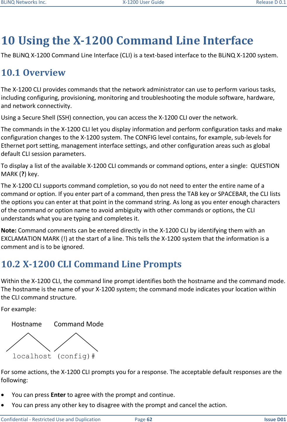 BLiNQ Networks Inc.  X-1200 User Guide  Release D 0.1  Confidential - Restricted Use and Duplication  Page 62  Issue D01     10 Using the X-1200 Command Line Interface The BLiNQ X-1200 Command Line Interface (CLI) is a text-based interface to the BLiNQ X-1200 system.  10.1 Overview The X-1200 CLI provides commands that the network administrator can use to perform various tasks, including configuring, provisioning, monitoring and troubleshooting the module software, hardware, and network connectivity. Using a Secure Shell (SSH) connection, you can access the X-1200 CLI over the network. The commands in the X-1200 CLI let you display information and perform configuration tasks and make configuration changes to the X-1200 system. The CONFIG level contains, for example, sub-levels for Ethernet port setting, management interface settings, and other configuration areas such as global default CLI session parameters. To display a list of the available X-1200 CLI commands or command options, enter a single:  QUESTION MARK (?) key.  The X-1200 CLI supports command completion, so you do not need to enter the entire name of a command or option. If you enter part of a command, then press the TAB key or SPACEBAR, the CLI lists the options you can enter at that point in the command string. As long as you enter enough characters of the command or option name to avoid ambiguity with other commands or options, the CLI understands what you are typing and completes it. Note: Command comments can be entered directly in the X-1200 CLI by identifying them with an EXCLAMATION MARK (!) at the start of a line. This tells the X-1200 system that the information is a comment and is to be ignored.  10.2 X-1200 CLI Command Line Prompts Within the X-1200 CLI, the command line prompt identifies both the hostname and the command mode. The hostname is the name of your X-1200 system; the command mode indicates your location within the CLI command structure. For example: Hostname Command Modelocalhost (config)#  For some actions, the X-1200 CLI prompts you for a response. The acceptable default responses are the following:  You can press Enter to agree with the prompt and continue.  You can press any other key to disagree with the prompt and cancel the action. 