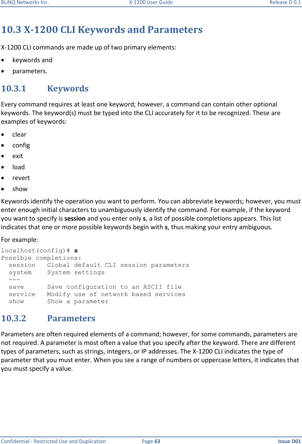 BLiNQ Networks Inc.  X-1200 User Guide  Release D 0.1  Confidential - Restricted Use and Duplication  Page 63  Issue D01     10.3 X-1200 CLI Keywords and Parameters X-1200 CLI commands are made up of two primary elements:   keywords and   parameters. 10.3.1 Keywords Every command requires at least one keyword; however, a command can contain other optional keywords. The keyword(s) must be typed into the CLI accurately for it to be recognized. These are examples of keywords:  clear  config  exit  load  revert  show Keywords identify the operation you want to perform. You can abbreviate keywords; however, you must enter enough initial characters to unambiguously identify the command. For example, if the keyword you want to specify is session and you enter only s, a list of possible completions appears. This list indicates that one or more possible keywords begin with s, thus making your entry ambiguous. For example: localhost(config)# s Possible completions:   session   Global default CLI session parameters   system    System settings   ---   save      Save configuration to an ASCII file   service   Modify use of network based services   show      Show a parameter 10.3.2 Parameters Parameters are often required elements of a command; however, for some commands, parameters are not required. A parameter is most often a value that you specify after the keyword. There are different types of parameters, such as strings, integers, or IP addresses. The X-1200 CLI indicates the type of parameter that you must enter. When you see a range of numbers or uppercase letters, it indicates that you must specify a value. 