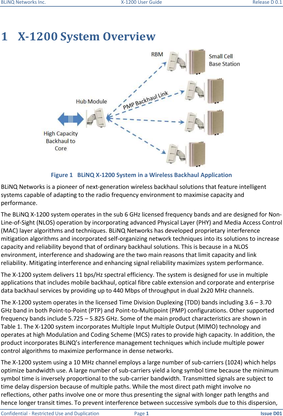 BLiNQ Networks Inc.  X-1200 User Guide  Release D 0.1  Confidential - Restricted Use and Duplication  Page 1  Issue D01     1 X-1200 System Overview  Figure 1   BLiNQ X-1200 System in a Wireless Backhaul Application BLiNQ Networks is a pioneer of next-generation wireless backhaul solutions that feature intelligent systems capable of adapting to the radio frequency environment to maximise capacity and performance.  The BLiNQ X-1200 system operates in the sub 6 GHz licensed frequency bands and are designed for Non-Line-of-Sight (NLOS) operation by incorporating advanced Physical Layer (PHY) and Media Access Control (MAC) layer algorithms and techniques. BLiNQ Networks has developed proprietary interference mitigation algorithms and incorporated self-organizing network techniques into its solutions to increase capacity and reliability beyond that of ordinary backhaul solutions. This is because in a NLOS environment, interference and shadowing are the two main reasons that limit capacity and link reliability. Mitigating interference and enhancing signal reliability maximizes system performance.  The X-1200 system delivers 11 bps/Hz spectral efficiency. The system is designed for use in multiple applications that includes mobile backhaul, optical fibre cable extension and corporate and enterprise data backhaul services by providing up to 440 Mbps of throughput in dual 2x20 MHz channels.  The X-1200 system operates in the licensed Time Division Duplexing (TDD) bands including 3.6 – 3.70 GHz band in both Point-to-Point (PTP) and Point-to-Multipoint (PMP) configurations. Other supported frequency bands include 5.725 – 5.825 GHz. Some of the main product characteristics are shown in Table 1. The X-1200 system incorporates Multiple Input Multiple Output (MIMO) technology and operates at high Modulation and Coding Scheme (MCS) rates to provide high capacity. In addition, the product incorporates BLiNQ’s interference management techniques which include multiple power control algorithms to maximize performance in dense networks.  The X-1200 system using a 10 MHz channel employs a large number of sub-carriers (1024) which helps optimize bandwidth use. A large number of sub-carriers yield a long symbol time because the minimum symbol time is inversely proportional to the sub-carrier bandwidth. Transmitted signals are subject to time delay dispersion because of multiple paths. While the most direct path might involve no reflections, other paths involve one or more thus presenting the signal with longer path lengths and hence longer transit times. To prevent interference between successive symbols due to this dispersion, 