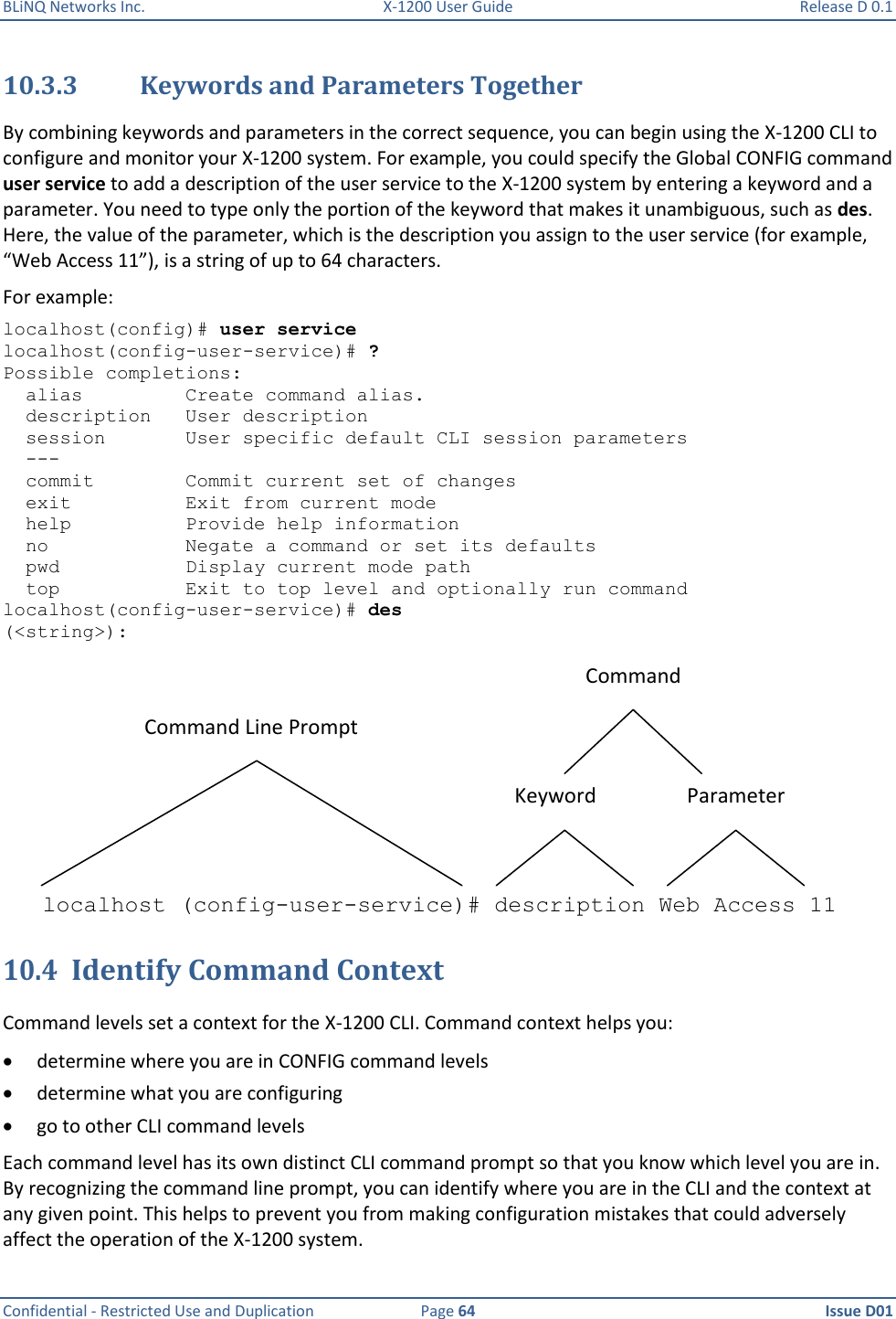 BLiNQ Networks Inc.  X-1200 User Guide  Release D 0.1  Confidential - Restricted Use and Duplication  Page 64  Issue D01     10.3.3 Keywords and Parameters Together By combining keywords and parameters in the correct sequence, you can begin using the X-1200 CLI to configure and monitor your X-1200 system. For example, you could specify the Global CONFIG command user service to add a description of the user service to the X-1200 system by entering a keyword and a parameter. You need to type only the portion of the keyword that makes it unambiguous, such as des. Here, the value of the parameter, which is the description you assign to the user service (for example, “Web Access 11”), is a string of up to 64 characters. For example:  localhost(config)# user service localhost(config-user-service)# ? Possible completions:   alias         Create command alias.   description   User description   session       User specific default CLI session parameters   ---   commit        Commit current set of changes   exit          Exit from current mode   help          Provide help information   no            Negate a command or set its defaults   pwd           Display current mode path   top           Exit to top level and optionally run command localhost(config-user-service)# des (&lt;string&gt;): Command Line PromptCommandKeyword Parameterlocalhost (config-user-service)# description Web Access 11 10.4 Identify Command Context Command levels set a context for the X-1200 CLI. Command context helps you:  determine where you are in CONFIG command levels  determine what you are configuring  go to other CLI command levels Each command level has its own distinct CLI command prompt so that you know which level you are in. By recognizing the command line prompt, you can identify where you are in the CLI and the context at any given point. This helps to prevent you from making configuration mistakes that could adversely affect the operation of the X-1200 system. 