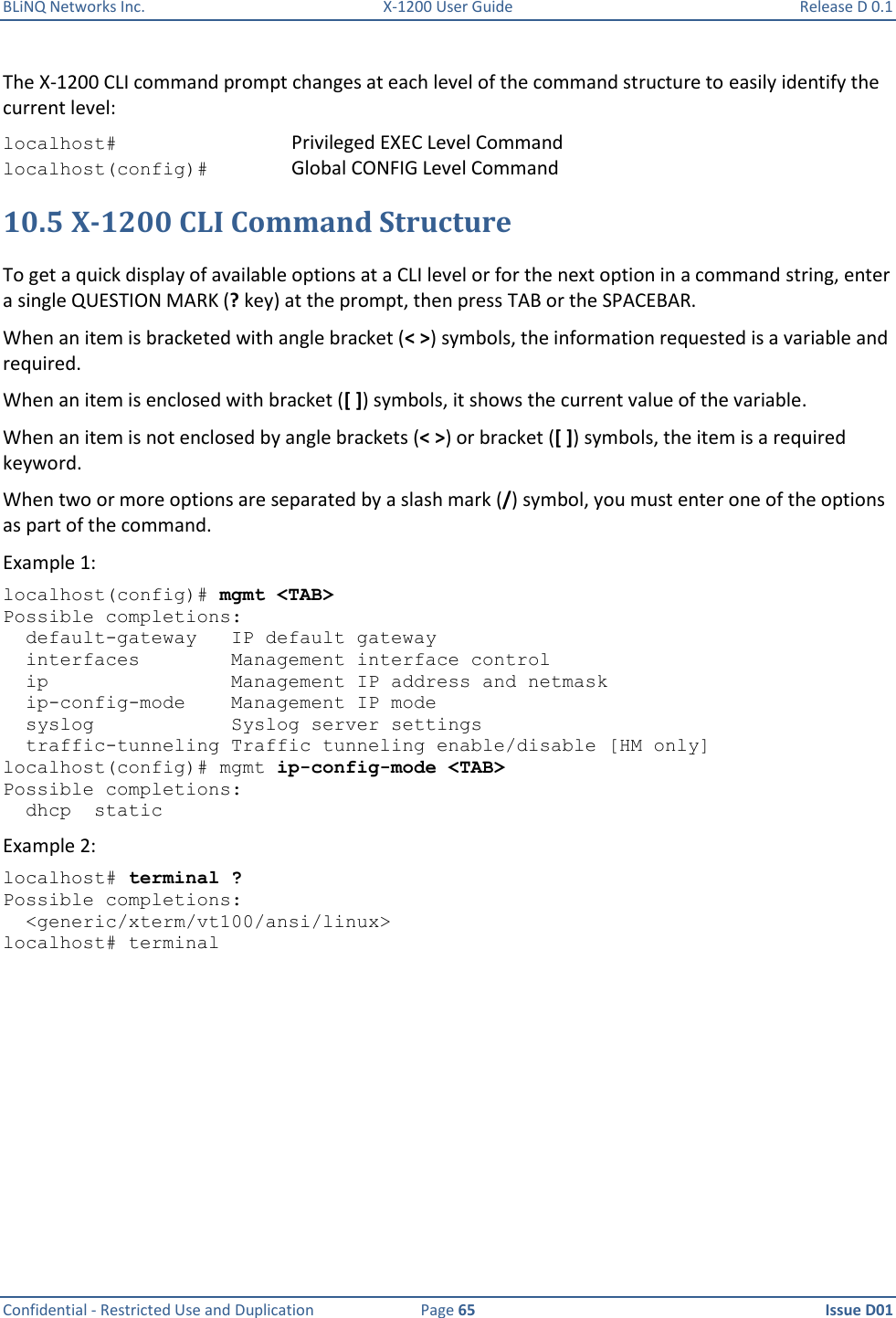 BLiNQ Networks Inc.  X-1200 User Guide  Release D 0.1  Confidential - Restricted Use and Duplication  Page 65  Issue D01     The X-1200 CLI command prompt changes at each level of the command structure to easily identify the current level: localhost#  Privileged EXEC Level Command localhost(config)#   Global CONFIG Level Command 10.5 X-1200 CLI Command Structure To get a quick display of available options at a CLI level or for the next option in a command string, enter a single QUESTION MARK (? key) at the prompt, then press TAB or the SPACEBAR.  When an item is bracketed with angle bracket (&lt; &gt;) symbols, the information requested is a variable and required. When an item is enclosed with bracket ([ ]) symbols, it shows the current value of the variable. When an item is not enclosed by angle brackets (&lt; &gt;) or bracket ([ ]) symbols, the item is a required keyword. When two or more options are separated by a slash mark (/) symbol, you must enter one of the options as part of the command. Example 1:  localhost(config)# mgmt &lt;TAB&gt; Possible completions:   default-gateway   IP default gateway   interfaces        Management interface control   ip                Management IP address and netmask   ip-config-mode    Management IP mode   syslog            Syslog server settings   traffic-tunneling Traffic tunneling enable/disable [HM only] localhost(config)# mgmt ip-config-mode &lt;TAB&gt; Possible completions:   dhcp  static Example 2:  localhost# terminal ? Possible completions:   &lt;generic/xterm/vt100/ansi/linux&gt; localhost# terminal 