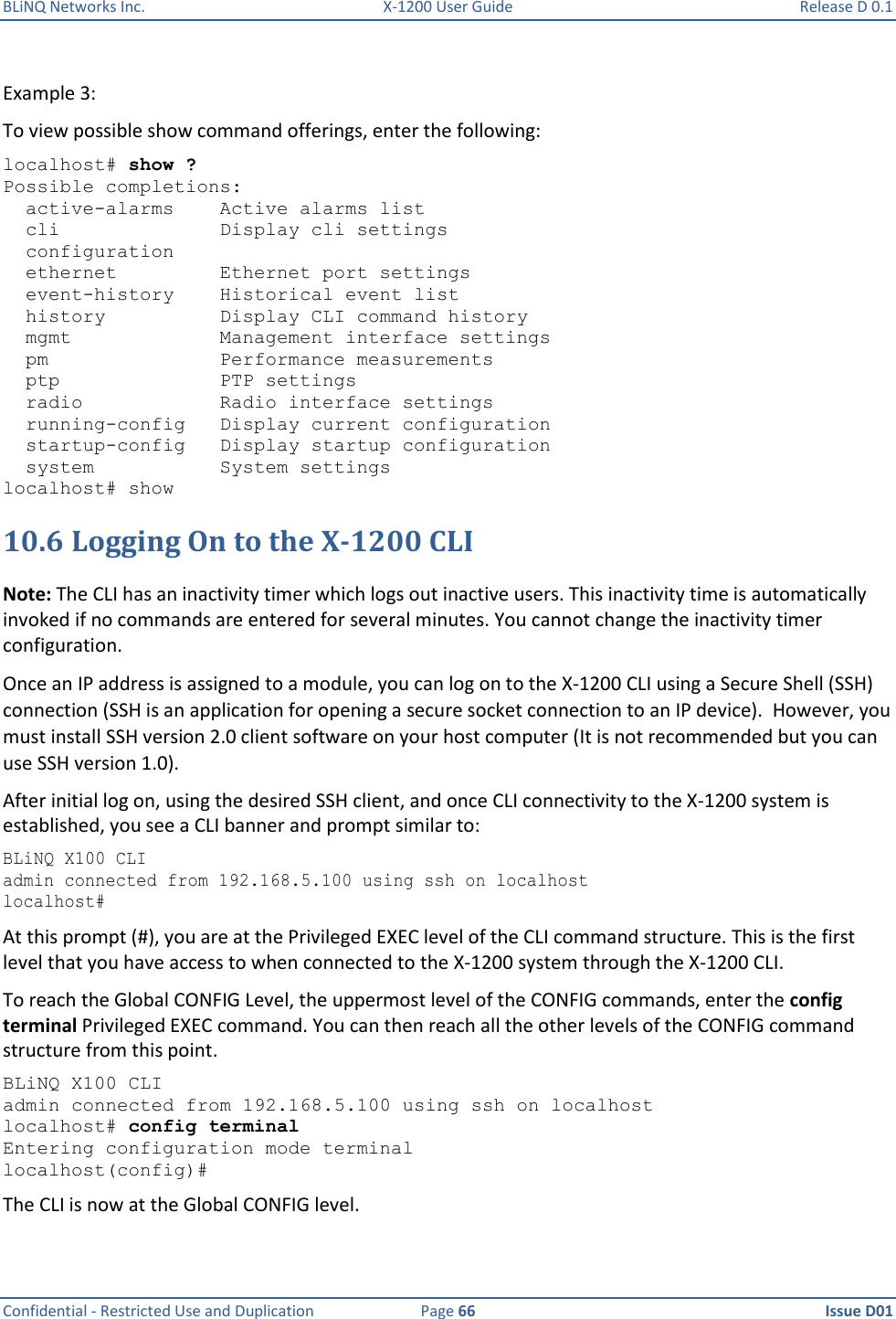 BLiNQ Networks Inc.  X-1200 User Guide  Release D 0.1  Confidential - Restricted Use and Duplication  Page 66  Issue D01     Example 3:  To view possible show command offerings, enter the following: localhost# show ? Possible completions:   active-alarms    Active alarms list   cli              Display cli settings   configuration   ethernet         Ethernet port settings   event-history    Historical event list   history          Display CLI command history   mgmt             Management interface settings   pm               Performance measurements   ptp              PTP settings   radio            Radio interface settings   running-config   Display current configuration   startup-config   Display startup configuration   system           System settings localhost# show 10.6 Logging On to the X-1200 CLI Note: The CLI has an inactivity timer which logs out inactive users. This inactivity time is automatically invoked if no commands are entered for several minutes. You cannot change the inactivity timer configuration.  Once an IP address is assigned to a module, you can log on to the X-1200 CLI using a Secure Shell (SSH) connection (SSH is an application for opening a secure socket connection to an IP device).  However, you must install SSH version 2.0 client software on your host computer (It is not recommended but you can use SSH version 1.0).  After initial log on, using the desired SSH client, and once CLI connectivity to the X-1200 system is established, you see a CLI banner and prompt similar to: BLiNQ X100 CLI admin connected from 192.168.5.100 using ssh on localhost localhost# At this prompt (#), you are at the Privileged EXEC level of the CLI command structure. This is the first level that you have access to when connected to the X-1200 system through the X-1200 CLI.  To reach the Global CONFIG Level, the uppermost level of the CONFIG commands, enter the config terminal Privileged EXEC command. You can then reach all the other levels of the CONFIG command structure from this point.  BLiNQ X100 CLI admin connected from 192.168.5.100 using ssh on localhost localhost# config terminal Entering configuration mode terminal localhost(config)# The CLI is now at the Global CONFIG level. 